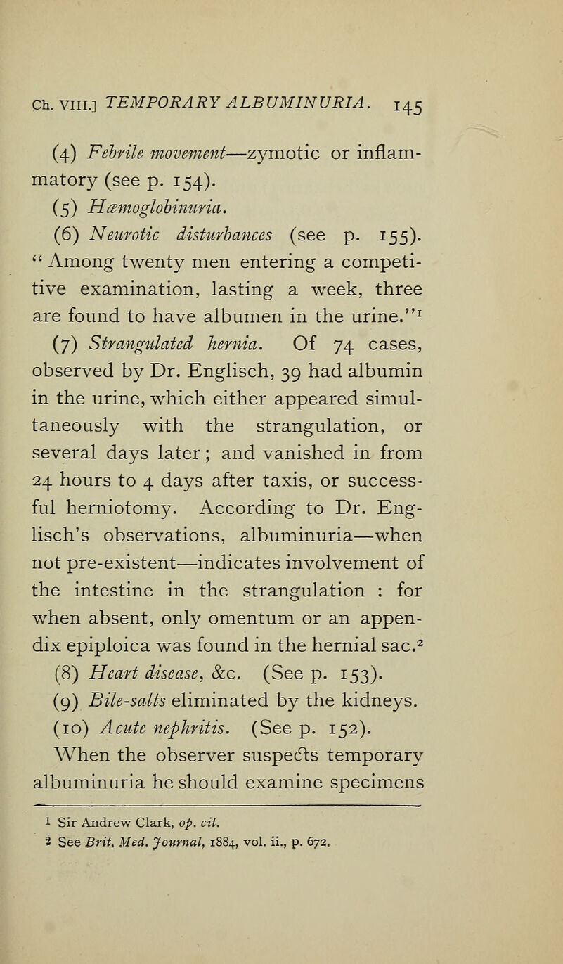 (4) Febrile movement—zymotic or inflam- matory (see p. 154). (5) Hemoglobinuria. (6) Neurotic disturbances (see p. 155).  Among twenty men entering a competi- tive examination, lasting a week, three are found to have albumen in the urine.1 (7) Strangulated hernia. Of 74 cases, observed by Dr. Englisch, 39 had albumin in the urine, which either appeared simul- taneously with the strangulation, or several days later; and vanished in from 24 hours to 4 days after taxis, or success- ful herniotomy. According to Dr. Eng- lisch's observations, albuminuria—when not pre-existent—indicates involvement of the intestine in the strangulation : for when absent, only omentum or an appen- dix epiploica was found in the hernial sac.2 (8) Heart disease, &c. (See p. 153). (9) Bile-salts eliminated by the kidneys. (10) Acute nephritis. (See p. 152). When the observer suspects temporary albuminuria he should examine specimens 1 Sir Andrew Clark, op. cit. 2 See Brit, Med. Journal, 1884, vol. ii., p. 672.