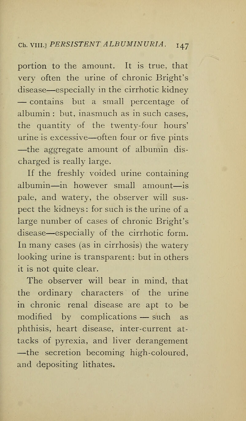 portion to the amount. It is true, that very often the urine of chronic Bright's disease—especially in the cirrhotic kidney — contains but a small percentage of albumin : but, inasmuch as in such cases, the quantity of the twenty-four hours' urine is excessive—often four or five pints —the aggregate amount of albumin dis- charged is really large. If the freshly voided urine containing albumin—in however small amount—is pale, and watery, the observer will sus- pect the kidneys: for such is the urine of a large number of cases of chronic Bright's disease—especially of the cirrhotic form. In many cases (as in cirrhosis) the watery looking urine is transparent: but in others it is not quite clear. The observer will bear in mind, that the ordinary characters of the urine in chronic renal disease are apt to be modified by complications — such as phthisis, heart disease, inter-current at- tacks of pyrexia, and liver derangement —the secretion becoming high-coloured, and depositing lithates.