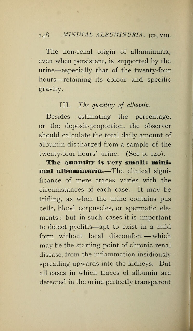 The non-renal origin of albuminuria, even when persistent, is supported by the urine—especially that of the twenty-four hours—retaining its colour and specific gravity. III. The quantity of albumin. Besides estimating the percentage, or the deposit-proportion, the observer should calculate the total daily amount of albumin discharged from a sample of the twenty-four hours' urine. (See p. 140). The quantity is very small: mini- mal albuminuria.—The clinical signi- ficance of mere traces varies with the circumstances of each case. It may be trifling, as when the urine contains pus cells, blood corpuscles, or spermatic ele- ments : but in such cases it is important to detect pyelitis—apt to exist in a mild form without local discomfort — which may be the starting point of chronic renal disease, from the inflammation insidiously spreading upwards into the kidneys. But all cases in which traces of albumin are detected in the urine perfectly transparent