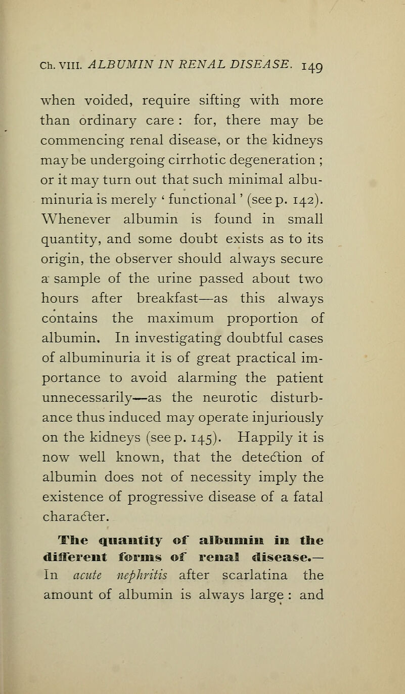 when voided, require sifting with more than ordinary care : for, there may be commencing renal disease, or the kidneys maybe undergoing cirrhotic degeneration ; or it may turn out that such minimal albu- minuria is merely ' functional' (seep. 142). Whenever albumin is found in small quantity, and some doubt exists as to its origin, the observer should always secure a sample of the urine passed about two hours after breakfast—as this always contains the maximum proportion of albumin. In investigating doubtful cases of albuminuria it is of great practical im- portance to avoid alarming the patient unnecessarily—as the neurotic disturb- ance thus induced may operate injuriously on the kidneys (seep. 145). Happily it is now well known, that the detection of albumin does not of necessity imply the existence of progressive disease of a fatal character. The quantity of albumin in the different fornis of renal disease.— In acute nephritis after scarlatina the amount of albumin is always large : and