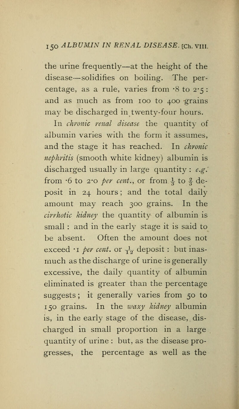 the urine frequently—at the height of the disease—solidifies on boiling. The per- centage, as a rule, varies from -8 to 2-5 : and as much as from 100 to 400 -grains may be discharged in twenty-four hours. In chronic venal disease the quantity of albumin varies with the form it assumes, and the stage it has reached. In chronic nephritis (smooth white kidney) albumin is discharged usually in large quantity : e.g.' from -6 to 2*0 per cent., or from i to |- de- posit in 24 hours; and the total daily amount may reach 300 grains. In the cirrhotic kidney the quantity of albumin is small : and in the early stage it is said to be absent. Often the amount does not exceed -i per cent, or -jL- deposit : but inas- much as the discharge of urine is generally excessive, the daily quantit}^ of albumin eliminated is greater than the percentage suggests; it generally varies from 50 to 150 grains. In the waxy kidney albumin is, in the early stage of the disease, dis- charged in small proportion in a large quantity of urine : but, as the disease pro- gresses, the percentage as well as the