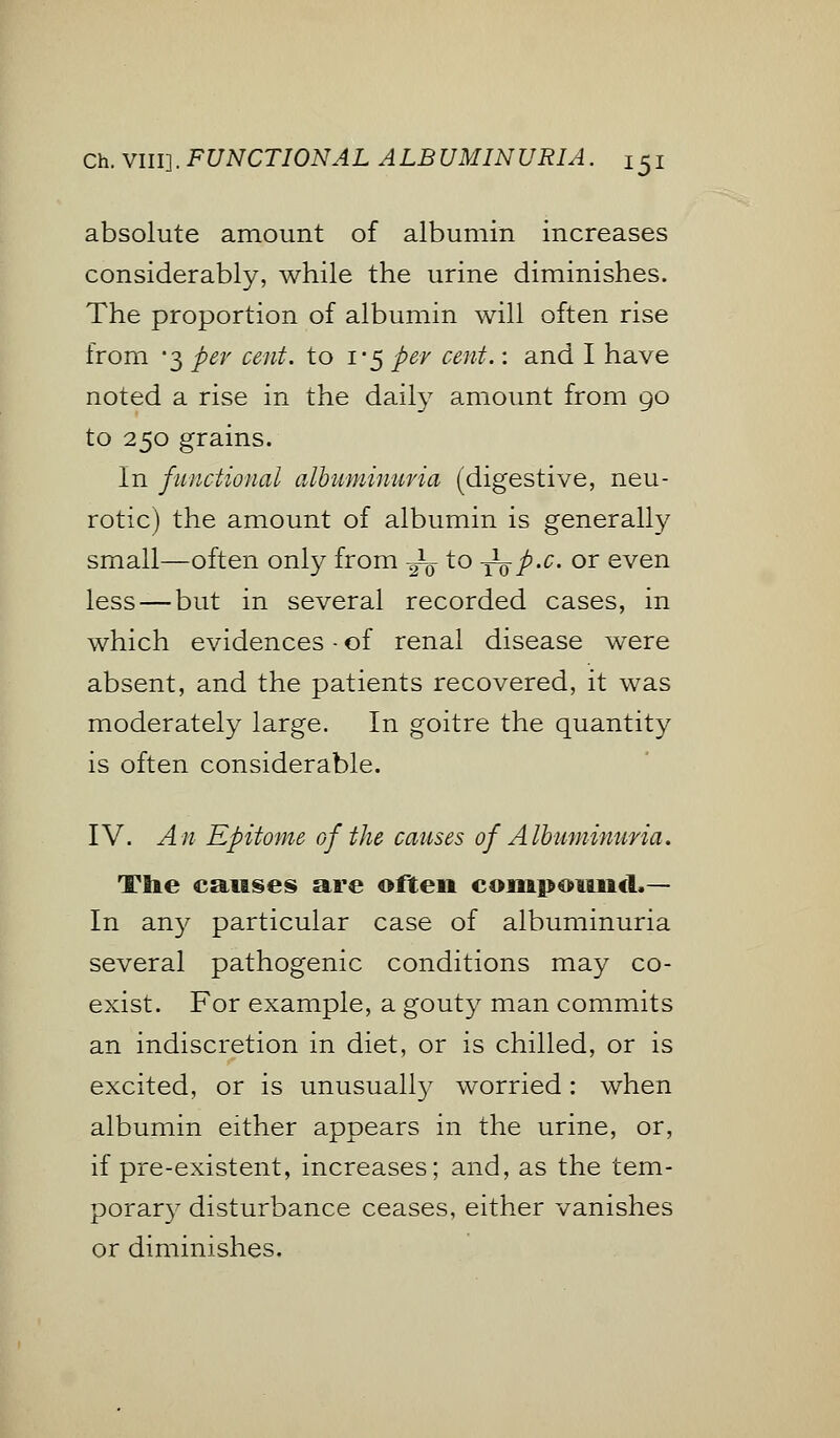 absolute amount of albumin increases considerably, while the urine diminishes. The proportion of albumin will often rise from *3 per cent, to 1*5 per cent.: and I have noted a rise in the daily amount from 90 to 250 grains. In functional albuminuria (digestive, neu- rotic) the amount of albumin is generally small—often only from -j^ to -^p-c. or even less — but in several recorded cases, in which evidences - of renal disease were absent, and the patients recovered, it was moderately large. In goitre the quantity is often considerable. IV. An Epitome of the causes of Albuminuria. The causes are often compound*— In any particular case of albuminuria several pathogenic conditions may co- exist. For example, a gouty man commits an indiscretion in diet, or is chilled, or is excited, or is unusually worried: when albumin either appears in the urine, or, if pre-existent, increases; and, as the tem- porary disturbance ceases, either vanishes or diminishes.