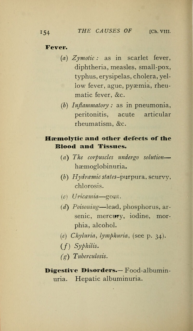 Fever, (a) Zymotic: as in scarlet fever, diphtheria, measles, small-pox, typhus, erysipelas, cholera, yel- low fever, ague, pyaemia, rheu- matic fever, &c. (b) Inflammatory: as in pneumonia, peritonitis, acute articular rheumatism, &c. Hsemolytic and other defects of the Blood and Tissues. (a) The corpuscles undergo solution— hemoglobinuria. (b) Hydremic states-purpursi, scurvy, chlorosis. (c) XJviceewiia?—gout. (d) Poisoning—lead, phosphorus, ar- senic, mercury, iodine, mor- phia, alcohol. (e) Chyhtria, lymphuvia, (see p. 34). (/) Syphilis. (g) Tuberculosis. Digestive Disorders.— Food-albumin- uria. Hepatic albuminuria.