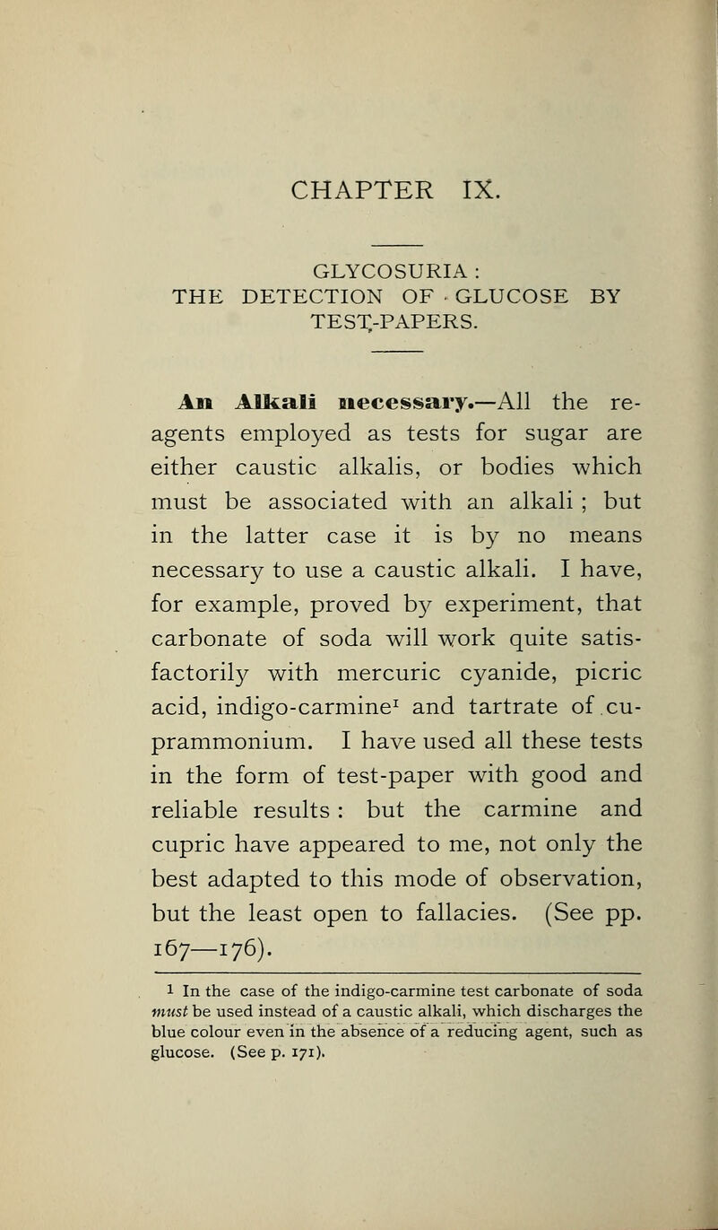 GLYCOSURIA : THE DETECTION OF GLUCOSE BY TEST,-PAPERS. An Alkali necessary.—All the re- agents employed as tests for sugar are either caustic alkalis, or bodies which must be associated with an alkali ; but in the latter case it is by no means necessary to use a caustic alkali. I have, for example, proved by experiment, that carbonate of soda will work quite satis- factorily with mercuric cyanide, picric acid, indigo-carmine1 and tartrate of cu- prammonium. I have used all these tests in the form of test-paper with good and reliable results: but the carmine and cupric have appeared to me, not only the best adapted to this mode of observation, but the least open to fallacies. (See pp. 167—176). 1 In the case of the indigo-carmine test carbonate of soda must be used instead of a caustic alkali, which discharges the blue colour even in the absence of a reducing agent, such as glucose. (See p. 171).
