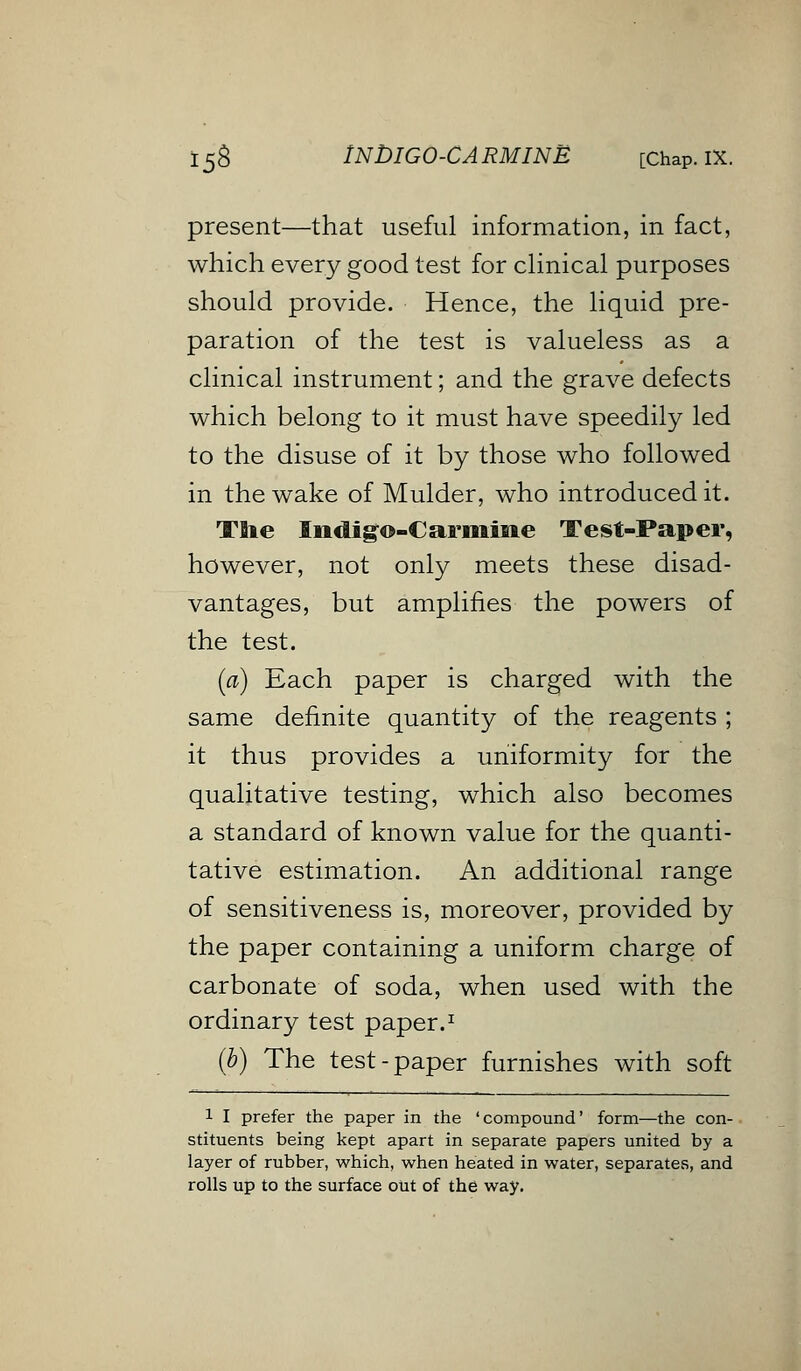 15& INDIGO-CARMINE [Chap. IX. present—that useful information, in fact, which every good test for clinical purposes should provide. Hence, the liquid pre- paration of the test is valueless as a clinical instrument; and the grave defects which belong to it must have speedily led to the disuse of it by those who followed in the wake of Mulder, who introduced it. The Indigo-Carmine Test-Paper, however, not only meets these disad- vantages, but amplifies the powers of the test. (a) Each paper is charged with the same definite quantity of the reagents ; it thus provides a uniformity for the qualitative testing, which also becomes a standard of known value for the quanti- tative estimation. An additional range of sensitiveness is, moreover, provided by the paper containing a uniform charge of carbonate of soda, when used with the ordinary test paper.1 (b) The test-paper furnishes with soft l I prefer the paper in the 'compound' form—the con- stituents being kept apart in separate papers united by a layer of rubber, which, when heated in water, separates, and rolls up to the surface out of the way.