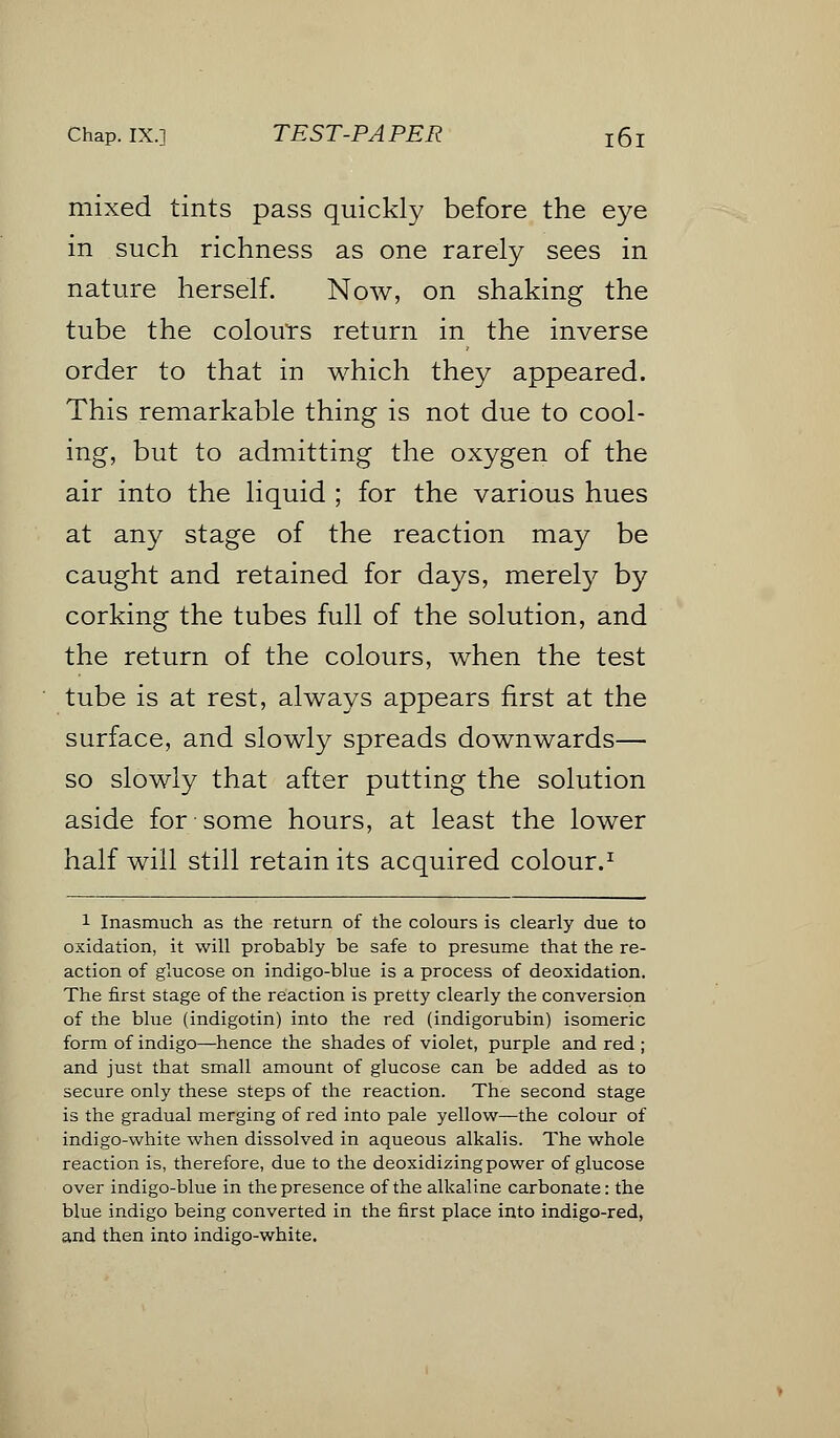 mixed tints pass quickly before the eye in such richness as one rarely sees in nature herself. Now, on shaking the tube the colours return in the inverse order to that in which they appeared. This remarkable thing is not due to cool- ing, but to admitting the oxygen of the air into the liquid ; for the various hues at any stage of the reaction may be caught and retained for days, merely by corking the tubes full of the solution, and the return of the colours, when the test tube is at rest, always appears first at the surface, and slowly spreads downwards— so slowly that after putting the solution aside for some hours, at least the lower half will still retain its acquired colour.1 1 Inasmuch as the return of the colours is clearly due to oxidation, it will probably be safe to presume that the re- action of glucose on indigo-blue is a process of deoxidation. The first stage of the reaction is pretty clearly the conversion of the blue (indigotin) into the red (indigorubin) isomeric form of indigo—hence the shades of violet, purple and red ; and just that small amount of glucose can be added as to secure only these steps of the reaction. The second stage is the gradual merging of red into pale yellow—the colour of indigo-white when dissolved in aqueous alkalis. The whole reaction is, therefore, due to the deoxidizing power of glucose over indigo-blue in the presence of the alkaline carbonate: the blue indigo being converted in the first place into indigo-red, and then into indigo-white.