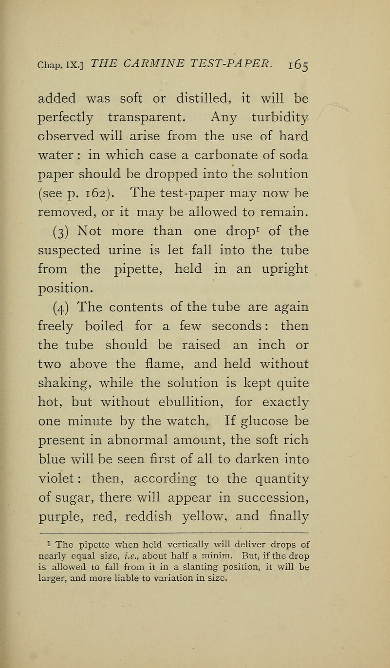 added was soft or distilled, it will be perfectly transparent. Any turbidity observed will arise from the use of hard water : in which case a carbonate of soda paper should be dropped into the solution (see p. 162). The test-paper may now be removed, or it may be allowed to remain. (3) Not more than one drop1 of the suspected urine is let fall into the tube from the pipette, held in an upright position. (4) The contents of the tube are again freely boiled for a few seconds: then the tube should be raised an inch or two above the flame, and held without shaking, while the solution is kept quite hot, but without ebullition, for exactly one minute by the watch. If glucose be present in abnormal amount, the soft rich blue will be seen first of all to darken into violet: then, according to the quantity of sugar, there will appear in succession, purple, red, reddish yellow, and finally 1 The pipette when held vertically will deliver drops of nearly equal size, i.e., about half a minim. But, if the drop is allowed to fall from it in a slanting position, it will be larger, and more liable to variation in size.