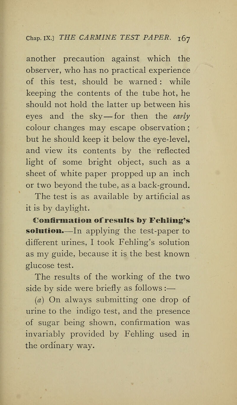 another precaution against which the observer, who has no practical experience of this test, should be warned: while keeping the contents of the tube hot, he should not hold the latter up between his eyes and the sky—for then the early colour changes may escape observation; but he should keep it below the eye-level, and view its contents by the reflected light of some bright object, such as a sheet of white paper propped up an inch or two beyond the tube, as a back-ground. The test is as available by artificial as it is by daylight. Confirmation of results by Fehling's solution.—In applying the test-paper to different urines, I took Fehling's solution as my guide, because it is the best known glucose test. The results of the working of the two side by side were briefly as follows :— (a) On always submitting one drop of urine to the indigo test, and the presence of sugar being shown, confirmation was invariably provided by Fehling used in the ordinary way.