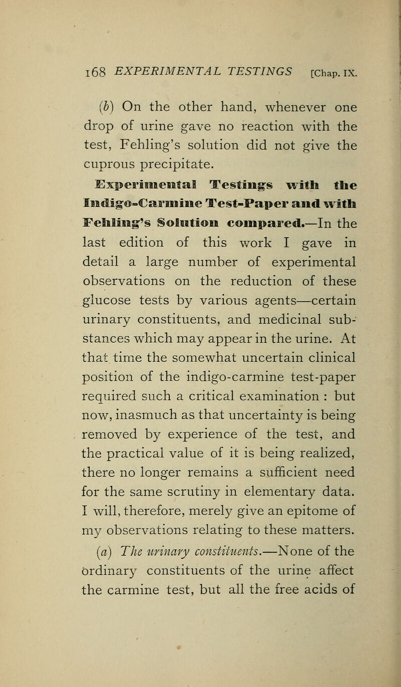 (b) On the other hand, whenever one drop of urine gave no reaction with the test, Fehling's solution did not give the cuprous precipitate. Experimental Testings with the Indigo-Carmine Test-Paper and with Fehling-'s Solution compared.—In the last edition of this work I gave in detail a large number of experimental observations on the reduction of these glucose tests by various agents—certain urinary constituents, and medicinal sub- stances which may appear in the urine. At that time the somewhat uncertain clinical position of the indigo-carmine test-paper required such a critical examination : but now, inasmuch as that uncertainty is being removed by experience of the test, and the practical value of it is being realized, there no longer remains a sufficient need for the same scrutiny in elementary data. I will, therefore, merely give an epitome of my observations relating to these matters. (a) The urinary constituents.—None of the Ordinary constituents of the urine affect the carmine test, but all the free acids of