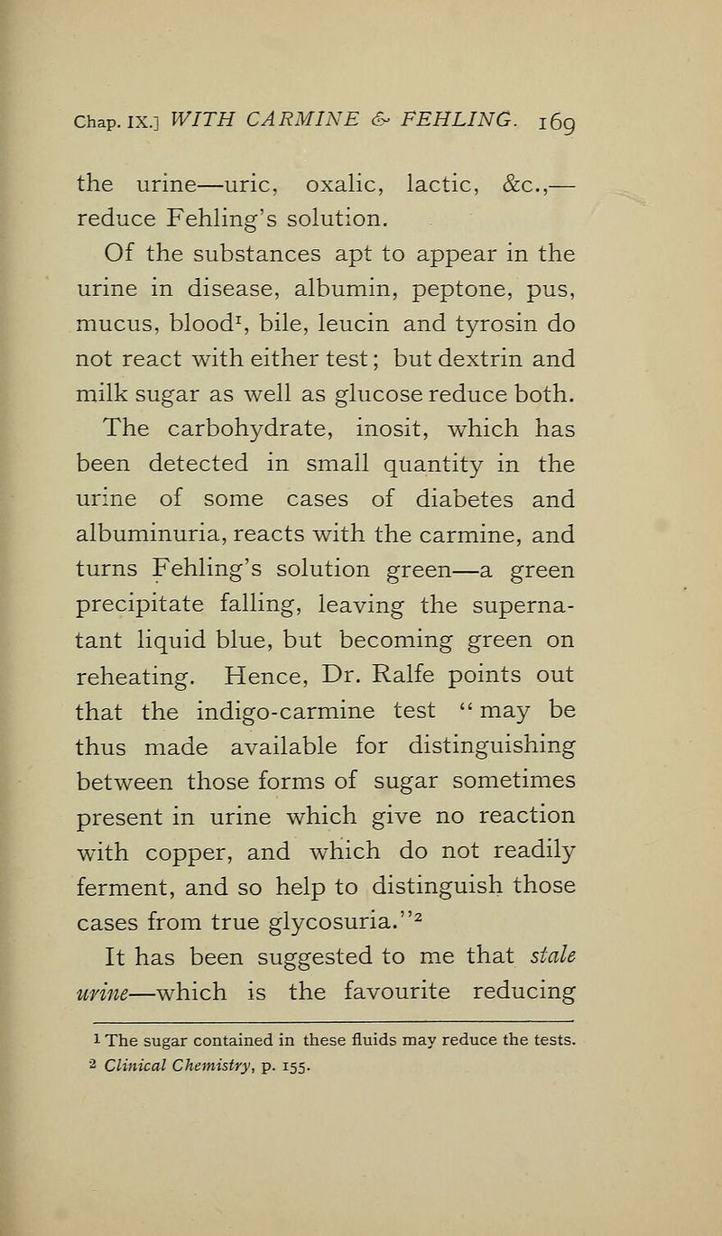 Chap. IX.] WITH CARMINE & FEHLING. i6g the urine—uric, oxalic, lactic, &c,— reduce Fehling's solution. Of the substances apt to appear in the urine in disease, albumin, peptone, pus, mucus, blood1, bile, leucin and tyrosin do not react with either test; but dextrin and milk sugar as well as glucose reduce both. The carbohydrate, inosit, which has been detected in small quantity in the urine of some cases of diabetes and albuminuria, reacts with the carmine, and turns Fehling's solution green—a green precipitate falling, leaving the superna- tant liquid blue, but becoming green on reheating. Hence, Dr. Ralfe points out that the indigo-carmine test  may be thus made available for distinguishing between those forms of sugar sometimes present in urine which give no reaction with copper, and which do not readily ferment, and so help to distinguish those cases from true glycosuria.2 It has been suggested to me that stale urine—which is the favourite reducing 1 The sugar contained in these fluids may reduce the tests.