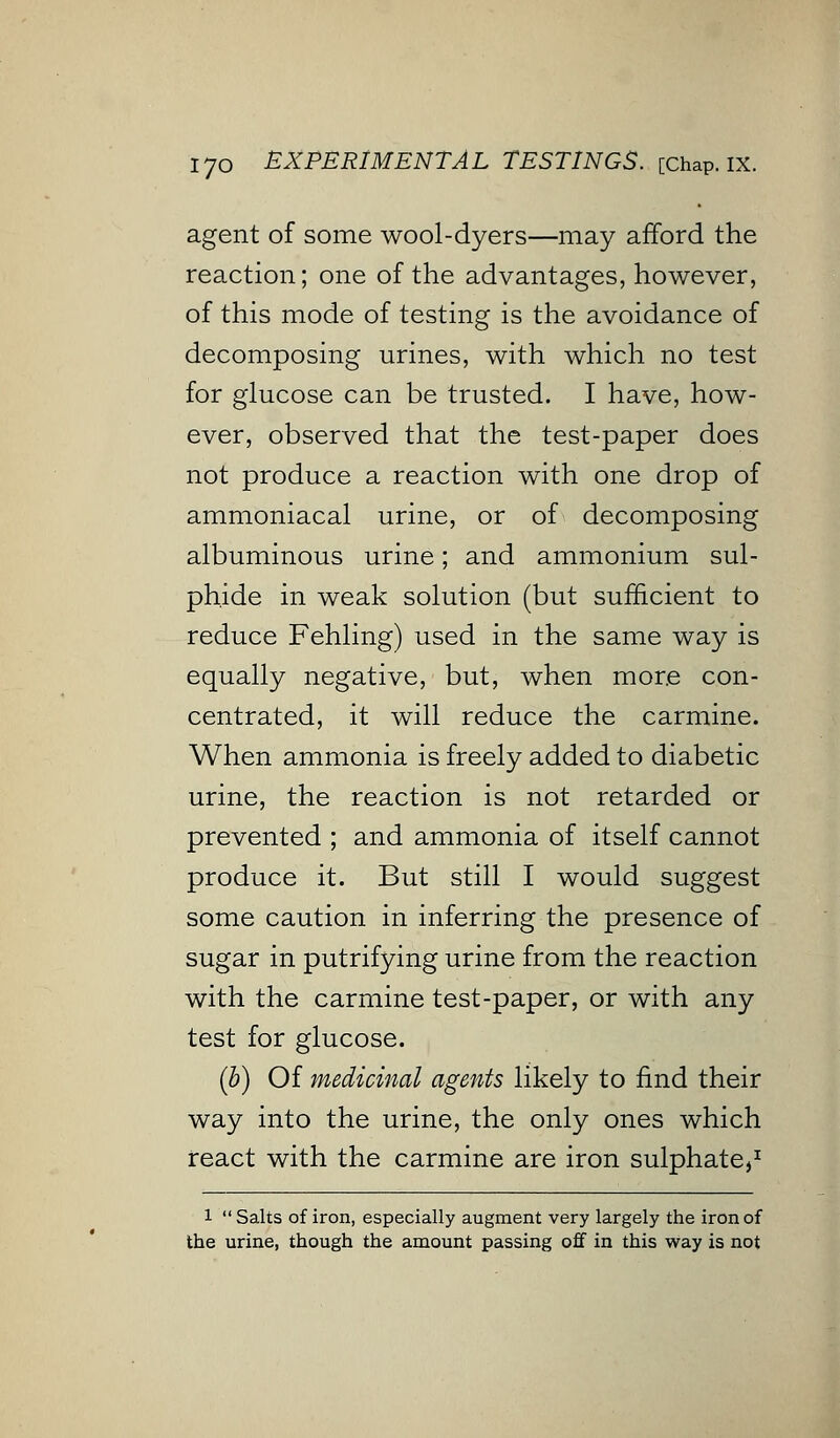 agent of some wool-dyers—may afford the reaction; one of the advantages, however, of this mode of testing is the avoidance of decomposing urines, with which no test for glucose can be trusted. I have, how- ever, observed that the test-paper does not produce a reaction with one drop of ammoniacal urine, or of decomposing albuminous urine; and ammonium sul- phide in weak solution (but sufficient to reduce Fehling) used in the same way is equally negative, but, when more con- centrated, it will reduce the carmine. When ammonia is freely added to diabetic urine, the reaction is not retarded or prevented ; and ammonia of itself cannot produce it. But still I would suggest some caution in inferring the presence of sugar in putrifying urine from the reaction with the carmine test-paper, or with any test for glucose. (b) Of medicinal agents likely to find their way into the urine, the only ones which react with the carmine are iron sulphate,1 l  Salts of iron, especially augment very largely the iron of the urine, though the amount passing off in this way is not