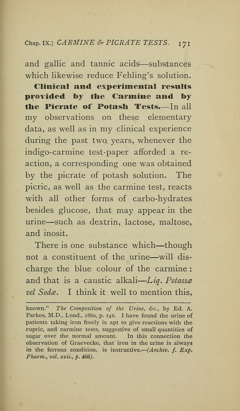 and gallic and tannic acids—substances which likewise reduce Fehling's solution. Clinical and experimental results provided hy the Carmine and by the Picrate of Potash Tests.—In all my observations on these elementary data, as well as in my clinical experience during the past two years, whenever the indigo-carmine test-paper afforded a re- action, a corresponding one was obtained by the picrate of potash solution. The picric, as well as the carmine test, reacts with all other forms of carbo-hydrates besides glucose, that may appear in the urine—such as dextrin, lactose, maltose, and inosit. There is one substance which—though not a constituent of the urine—will dis- charge the blue colour of the carmine : and that is a caustic alkali—Liq. Potass^ vel Soda. I think it well to mention this, known. The Composition of the Urine, &c, by Ed. A. Parkes, M.D., Lond., 1860, p. 142. I have found the urine of patients taking iron freely is apt to give reactions with the cupric, and carmine tests, suggestive of small quantities of sugar over the normal amount. In this connection the observation of Graevecke, that iron in the urine is always in the ferrous condition, is instructive.—(Archiv. f. Exp, Pharm., vol. xvii., p. 466).