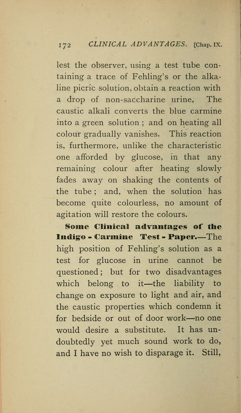 lest the observer, using a test tube con- taining a trace of Fehling's or the alka- line picric solution, obtain a reaction with a drop of non-saccharine urine, The caustic alkali converts the blue carmine into a green solution ; and on heating all colour gradually vanishes. This reaction is, furthermore, unlike the characteristic one afforded by glucose, in that any remaining colour after heating slowly fades away on shaking the contents of the tube; and, when the solution has become quite colourless, no amount of agitation will restore the colours. Some Clinical advantages of the Indigo - Carmine Test - Paper.—The high position of Fehling's solution as a test for glucose in urine cannot be questioned; but for two disadvantages which belong to it—the liability to change on exposure to light and air, and the caustic properties which condemn it for bedside or out of door work—no one would desire a substitute. It has un- doubtedly yet much sound work to do, and I have no wish to disparage it. Still,
