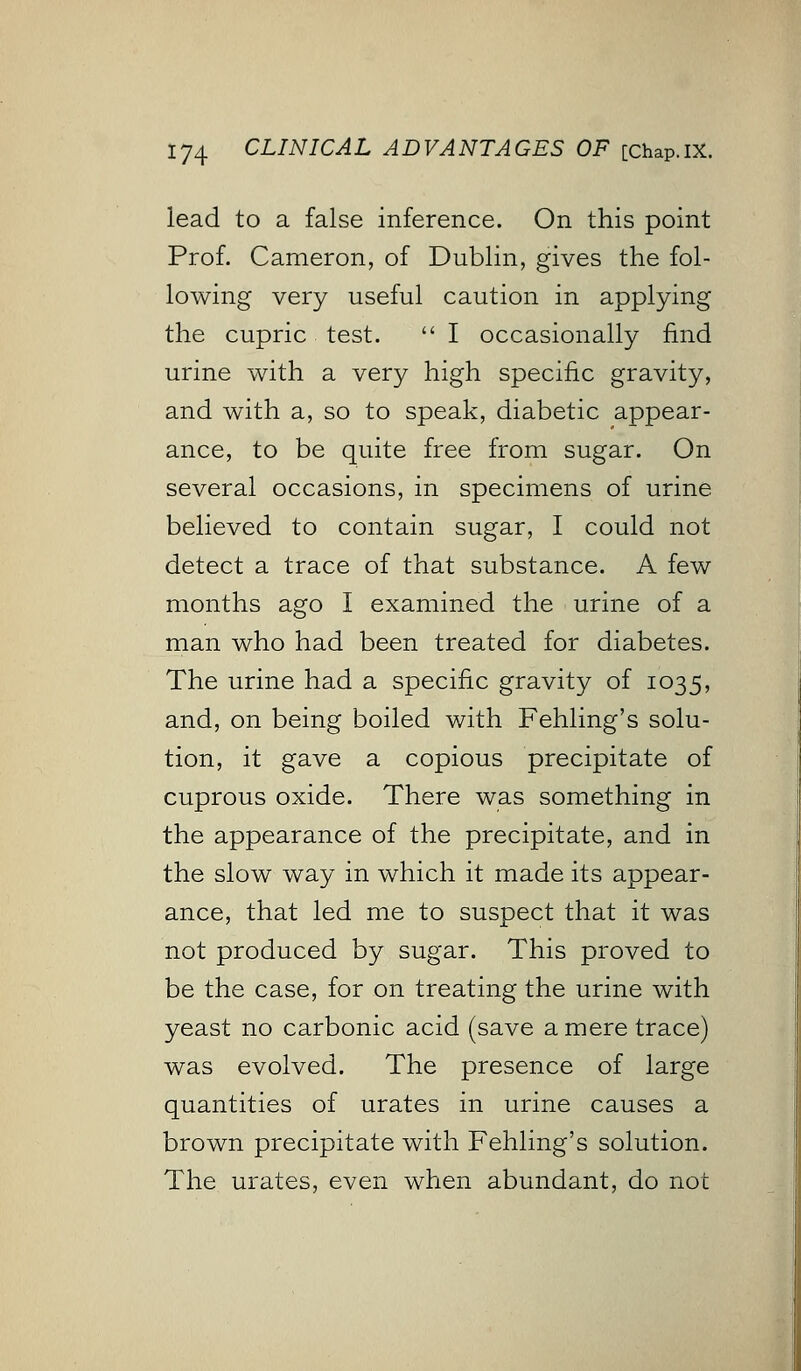 lead to a false inference. On this point Prof. Cameron, of Dublin, gives the fol- lowing very useful caution in applying the cupric test.  I occasionally find urine with a very high specific gravity, and with a, so to speak, diabetic appear- ance, to be quite free from sugar. On several occasions, in specimens of urine believed to contain sugar, I could not detect a trace of that substance. A few months ago I examined the urine of a man who had been treated for diabetes. The urine had a specific gravity of 1035, and, on being boiled with Fehling's solu- tion, it gave a copious precipitate of cuprous oxide. There was something in the appearance of the precipitate, and in the slow way in which it made its appear- ance, that led me to suspect that it was not produced by sugar. This proved to be the case, for on treating the urine with yeast no carbonic acid (save a mere trace) was evolved. The presence of large quantities of urates in urine causes a brown precipitate with Fehling's solution. The urates, even when abundant, do not