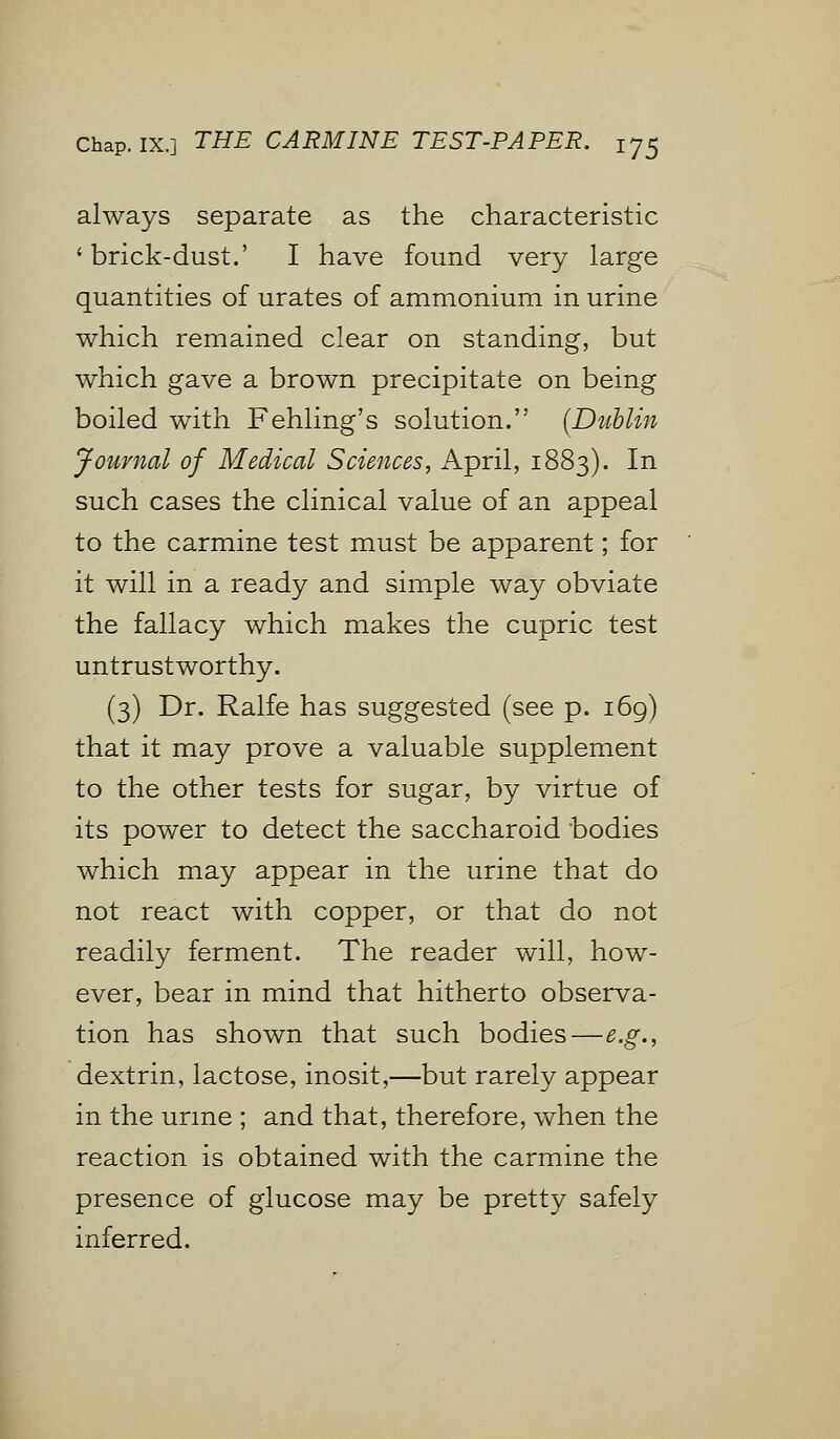 always separate as the characteristic 'brick-dust.' I have found very large quantities of urates of ammonium in urine which remained clear on standing, but which gave a brown precipitate on being boiled with Fehling's solution. (Dublin Journal of Medical Sciences, April, 1883). In such cases the clinical value of an appeal to the carmine test must be apparent; for it will in a ready and simple way obviate the fallacy which makes the cupric test untrustworthy. (3) Dr. Ralfe has suggested (see p. 169) that it may prove a valuable supplement to the other tests for sugar, by virtue of its power to detect the saccharoid bodies which may appear in the urine that do not react with copper, or that do not readily ferment. The reader will, how- ever, bear in mind that hitherto observa- tion has shown that such bodies—e.g., dextrin, lactose, inosit,—but rarely appear in the urine ; and that, therefore, when the reaction is obtained with the carmine the presence of glucose may be pretty safely inferred.
