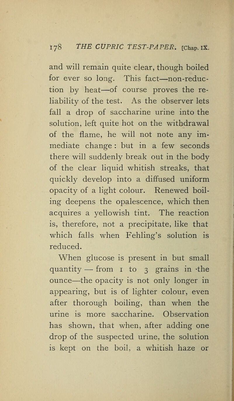 and will remain quite clear, though boiled for ever so long. This fact—non-reduc- tion by heat—of course proves the re- liability of the test. As the observer lets fall a drop of saccharine urine into the solution, left quite hot on the withdrawal of the flame, he will not note any im- mediate change : but in a few seconds there will suddenly break out in the body of the clear liquid whitish streaks, that quickly develop into a diffused uniform opacity of a light colour. Renewed boil- ing deepens the opalescence, which then acquires a yellowish tint. The reaction is, therefore, not a precipitate, like that which falls when Fehling's solution is reduced. When glucose is present in but small quantity — from 1 to 3 grains in -the ounce—the opacity is not only longer in appearing, but is of lighter colour, even after thorough boiling, than when the urine is more saccharine. Observation has shown, that when, after adding one drop of the suspected urine, the solution is kept on the boil, a whitish haze or