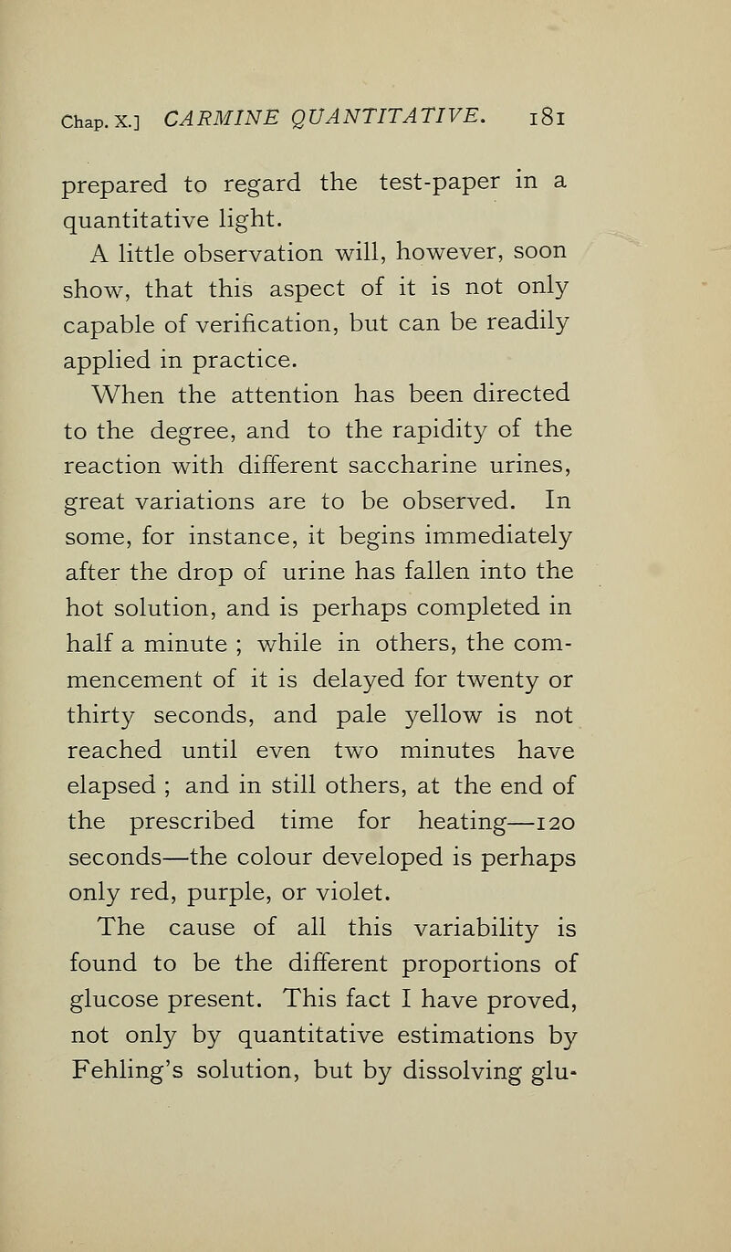 prepared to regard the test-paper in a quantitative light. A little observation will, however, soon show, that this aspect of it is not only capable of verification, but can be readily applied in practice. When the attention has been directed to the degree, and to the rapidity of the reaction with different saccharine urines, great variations are to be observed. In some, for instance, it begins immediately after the drop of urine has fallen into the hot solution, and is perhaps completed in half a minute ; while in others, the com- mencement of it is delayed for twenty or thirty seconds, and pale yellow is not reached until even two minutes have elapsed ; and in still others, at the end of the prescribed time for heating—120 seconds—the colour developed is perhaps only red, purple, or violet. The cause of all this variability is found to be the different proportions of glucose present. This fact I have proved, not only by quantitative estimations by Fehling's solution, but by dissolving glu-