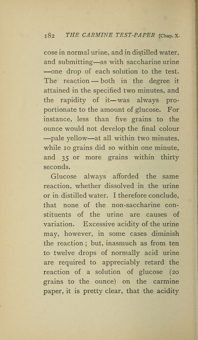 cose in normal urine, and in distilled water, and submitting—as with saccharine urine —one drop of each solution to the test. The reaction — both in the degree it attained in the specified two minutes, and the rapidity of it—was always pro- portionate to the amount of glucose. For instance, less than five grains to the ounce would not develop the final colour —pale yellow—at all within two minutes, while 10 grains did so within one minute, arid 35 or more grains within thirty seconds. Glucose always afforded the same reaction, whether dissolved in the urine or in distilled water. I therefore conclude, that none of the non-saccharine con- stituents of the urine are causes of variation. Excessive acidity of the urine may, however, in some cases diminish the reaction ; but, inasmuch as from ten to twelve drops of normally acid urine are required to appreciably retard the reaction of a solution of glucose (20 grains to the ounce) on the carmine paper, it is pretty clear, that the acidity