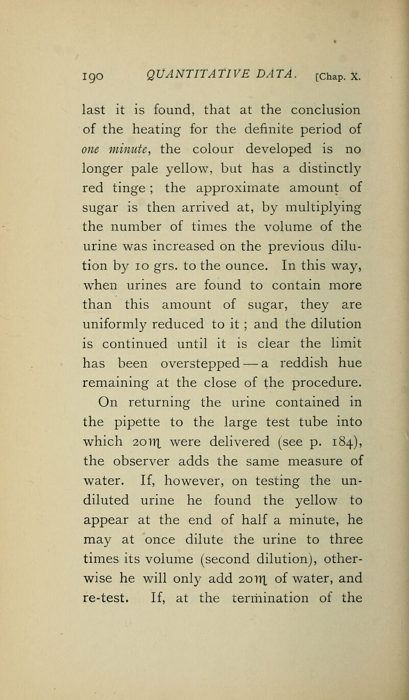 t go Q UA NT IT A TIVE DA TA. [ChaP. X. last it is found, that at the conclusion of the heating for the definite period of one minute, the colour developed is no longer pale yellow, but has a distinctly red tinge ; the approximate amount of sugar is then arrived at, by multiplying the number of times the volume of the urine was increased on the previous dilu- tion by 10 grs. to the ounce. In this way, when urines are found to contain more than this amount of sugar, they are uniformly reduced to it ; and the dilution is continued until it is clear the limit has been overstepped — a reddish hue remaining at the close of the procedure. On returning the urine contained in the pipette to the large test tube into which 20111 were delivered (see p. 184), the observer adds the same measure of water. If, however, on testing the un- diluted urine he found the yellow to appear at the end of half a minute, he may at once dilute the urine to three times its volume (second dilution), other- wise he will only add 20HX of water, and re-test. If, at the termination of the