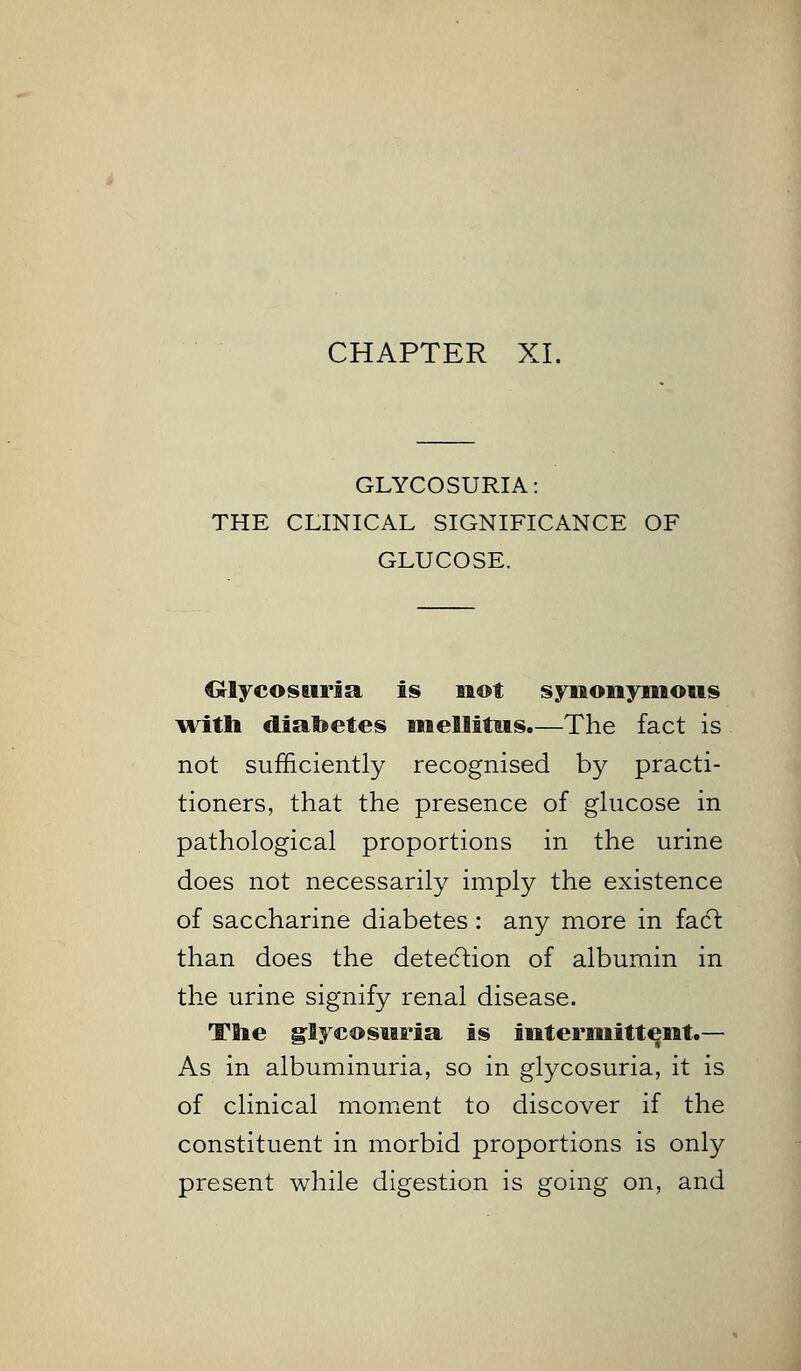 GLYCOSURIA: THE CONICAL SIGNIFICANCE OF GLUCOSE. Glycosuria is not synonymous with diabetes mellitus.—The fact is not sufficiently recognised by practi- tioners, that the presence of glucose in pathological proportions in the urine does not necessarily imply the existence of saccharine diabetes : any more in fadt than does the detection of albumin in the urine signify renal disease. The glycosuria, is intermittent.— As in albuminuria, so in glycosuria, it is of clinical moment to discover if the constituent in morbid proportions is only present while digestion is going on, and
