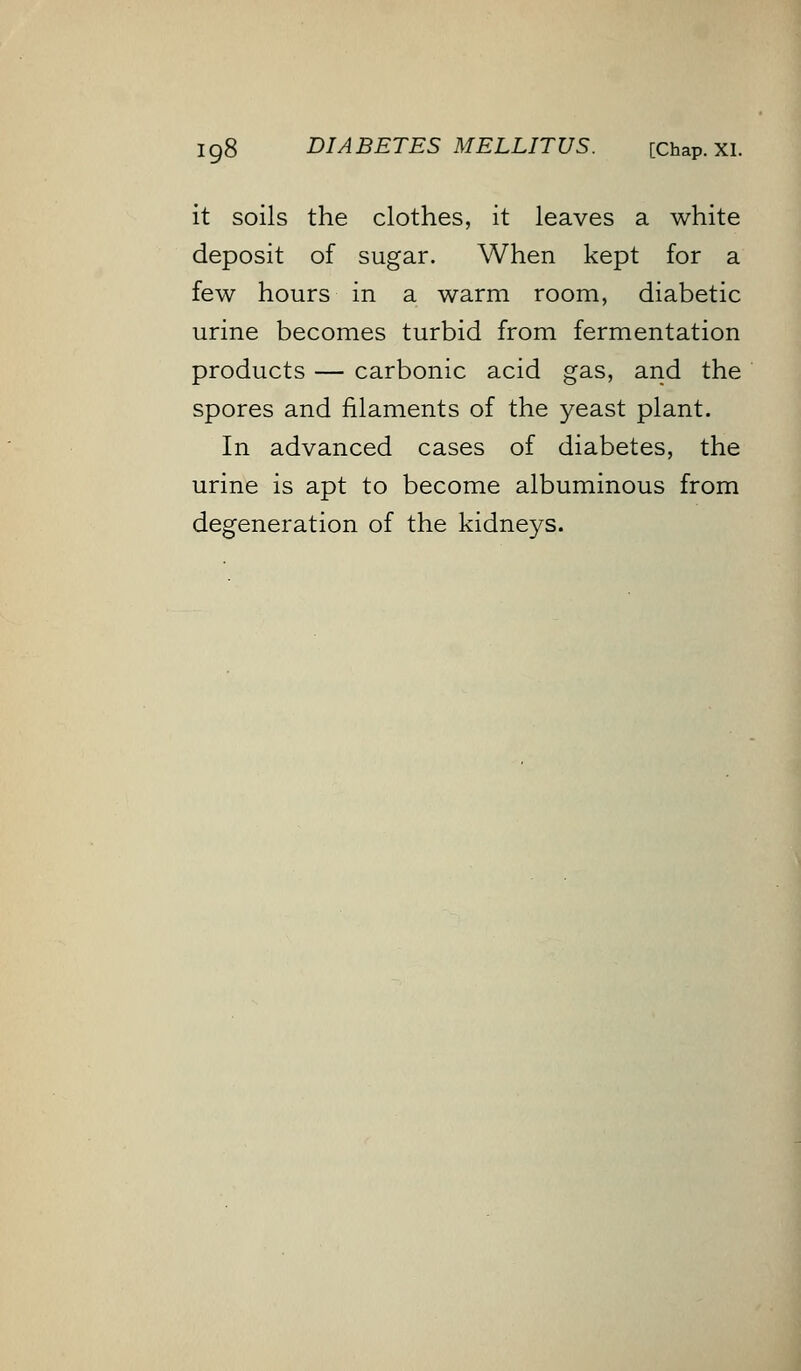 it soils the clothes, it leaves a white deposit of sugar. When kept for a few hours in a warm room, diabetic urine becomes turbid from fermentation products — carbonic acid gas, and the spores and filaments of the yeast plant. In advanced cases of diabetes, the urine is apt to become albuminous from degeneration of the kidneys.