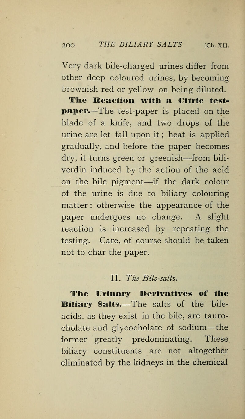 Very dark bile-charged urines differ from other deep coloured urines, by becoming brownish red or yellow on being diluted. The Reaction with a Citric test- paper.—The test-paper is placed on the blade of a knife, and two drops of the urine are let fall upon it; heat is applied gradually, and before the paper becomes dry, it turns green or greenish—from bili- verdin induced by the action of the acid on the bile pigment—if the dark colour of the urine is due to biliary colouring matter: otherwise the appearance of the paper undergoes no change. A slight reaction is increased by repeating the testing. Care, of course should be taken not to char the paper. II. The Bile-salts. The Urinary Derivatives of the Biliary Salts.—The salts of the bile- acids, as they exist in the bile, are tauro- cholate and glycocholate of sodium—the former greatly predominating. These biliary constituents are not altogether eliminated by the kidneys in the chemical