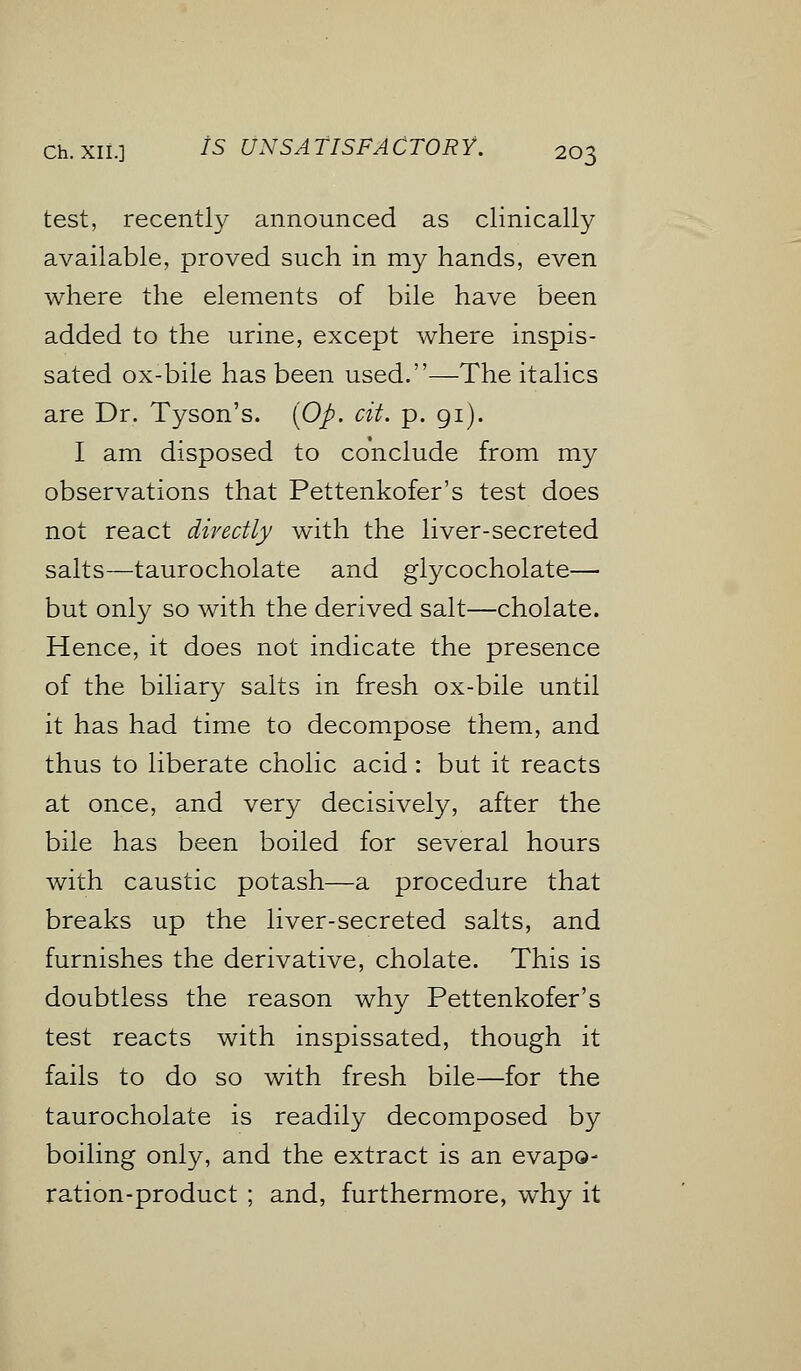 test, recently announced as clinically available, proved such in my hands, even where the elements of bile have been added to the urine, except where inspis- sated ox-bile has been used.—The italics are Dr. Tyson's. (Op. cit. p. 91). I am disposed to conclude from my observations that Pettenkofer's test does not react directly with the liver-secreted salts—taurocholate and glycocholate— but only so with the derived salt—cholate. Hence, it does not indicate the presence of the biliary salts in fresh ox-bile until it has had time to decompose them, and thus to liberate cholic acid: but it reacts at once, and very decisively, after the bile has been boiled for several hours with caustic potash—a procedure that breaks up the liver-secreted salts, and furnishes the derivative, cholate. This is doubtless the reason why Pettenkofer's test reacts with inspissated, though it fails to do so with fresh bile—for the taurocholate is readily decomposed by boiling only, and the extract is an evapo- ration-product ; and, furthermore, why it