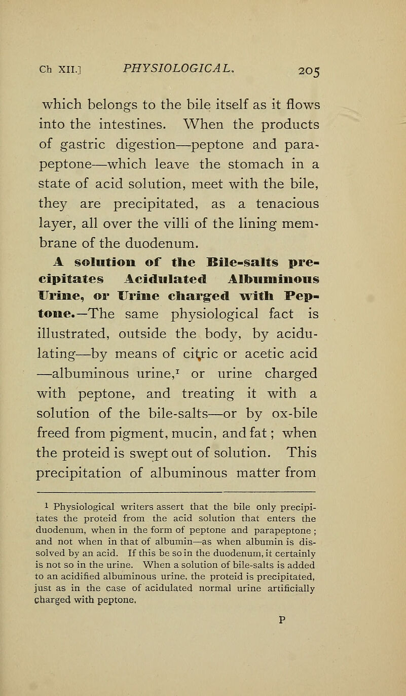 Ch XII.] PHYSIOLOGICAL. 20$ which belongs to the bile itself as it flows into the intestines. When the products of gastric digestion—peptone and para- peptone—which leave the stomach in a state of acid solution, meet with the bile, they are precipitated, as a tenacious layer, all over the villi of the lining mem- brane of the duodenum. A solution of tlie Bile-salts pre- cipitates Acidulated Albuminous Urine, or Urine charged with Pep- tone.—The same physiological fact is illustrated, outside the body, by acidu- lating—by means of cit/ic or acetic acid —albuminous urine,1 or urine charged with peptone, and treating it with a solution of the bile-salts—or by ox-bile freed from pigment, mucin, and fat; when the proteid is swept out of solution. This precipitation of albuminous matter from 1 Physiological writers assert that the bile only precipi- tates the proteid from the acid solution that enters the duodenum, when in the form of peptone and parapeptone ; and not when in that of albumin—as when albumin is dis- solved by an acid. If this be so in the duodenum, it certainly is not so in the urine. When a solution of bile-salts is added to an acidified albuminous urine, the proteid is precipitated, just as in the case of acidulated normal urine artificially Charged with peptone,