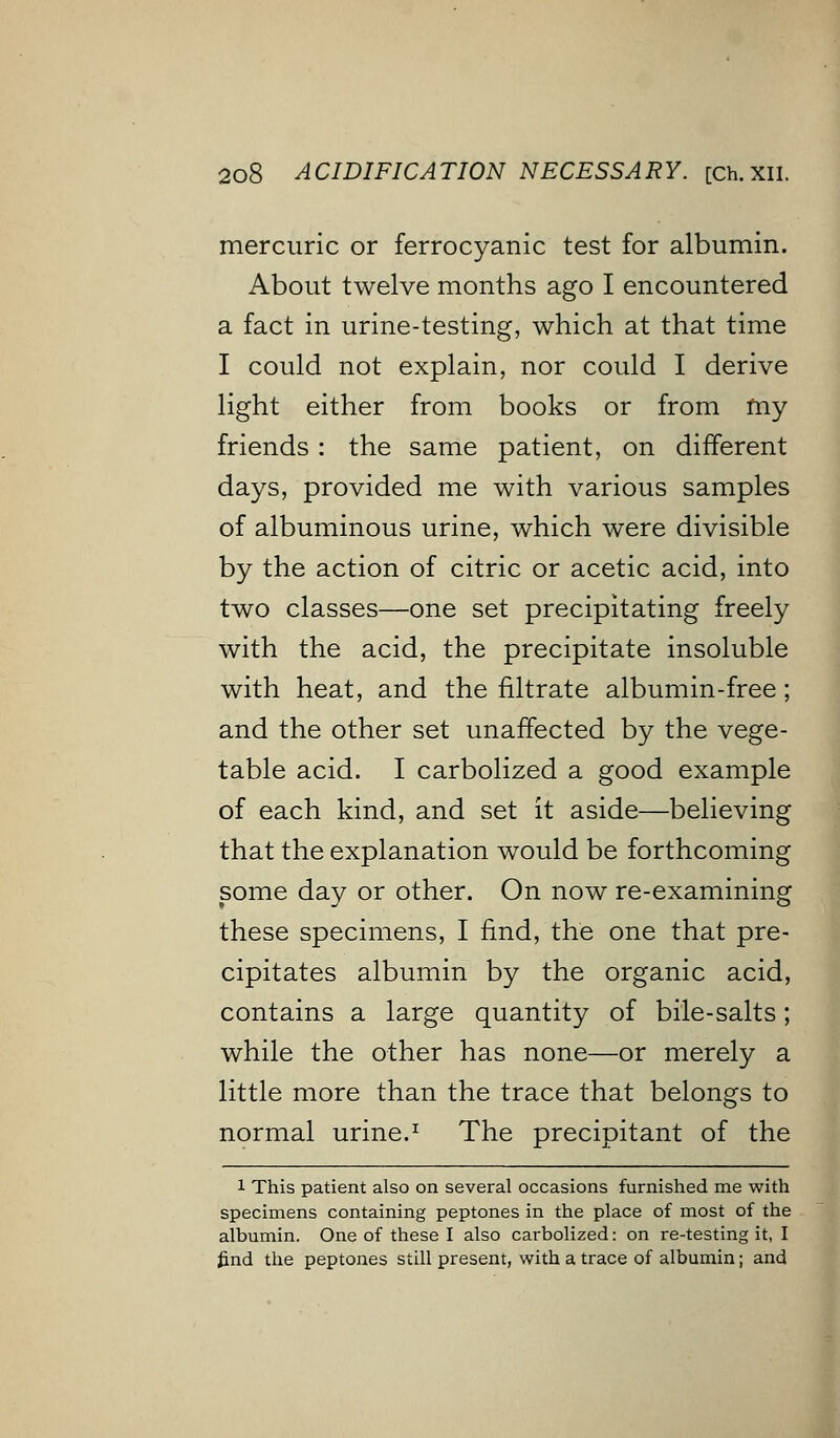 mercuric or ferrocyanic test for albumin. About twelve months ago I encountered a fact in urine-testing, which at that time I could not explain, nor could I derive light either from books or from my friends : the same patient, on different days, provided me with various samples of albuminous urine, which were divisible by the action of citric or acetic acid, into two classes—one set precipitating freely with the acid, the precipitate insoluble with heat, and the filtrate albumin-free; and the other set unaffected by the vege- table acid. I carbolized a good example of each kind, and set it aside—believing that the explanation would be forthcoming some day or other. On now re-examining these specimens, I find, the one that pre- cipitates albumin by the organic acid, contains a large quantity of bile-salts; while the other has none—or merely a little more than the trace that belongs to normal urine.1 The precipitant of the 1 This patient also on several occasions furnished me with specimens containing peptones in the place of most of the albumin. One of these I also carbolized: on re-testing it, I find the peptones still present, with a trace of albumin; and