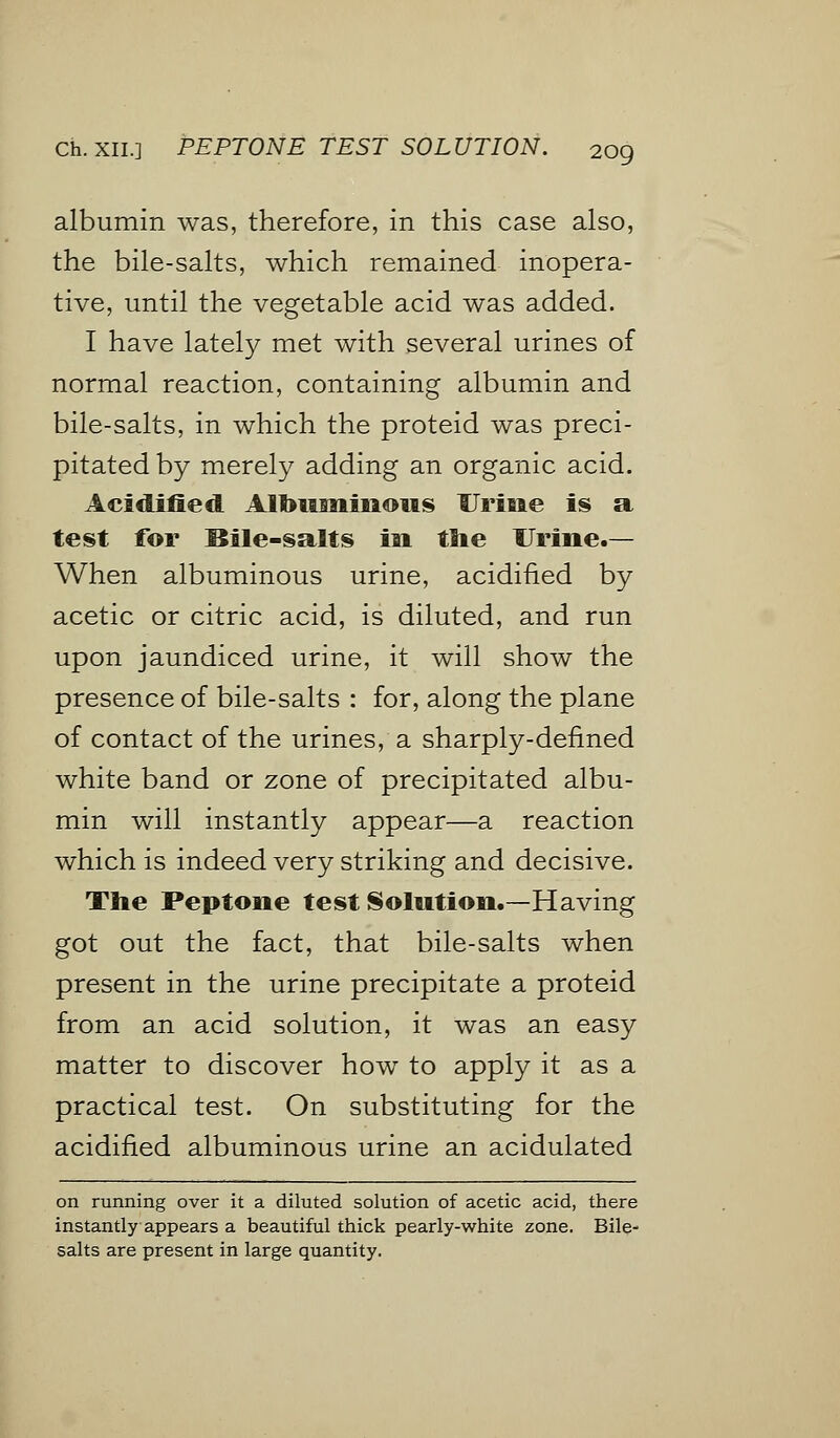 albumin was, therefore, in this case also, the bile-salts, which remained inopera- tive, until the vegetable acid was added. I have lately met with several urines of normal reaction, containing albumin and bile-salts, in which the proteid was preci- pitated by merely adding an organic acid. Acidified Albuminous Urine is a test for Bile-salts iai the Urine.— When albuminous urine, acidified by acetic or citric acid, is diluted, and run upon jaundiced urine, it will show the presence of bile-salts : for, along the plane of contact of the urines, a sharply-defined white band or zone of precipitated albu- min will instantly appear—a reaction which is indeed very striking and decisive. The Peptone test Solution.—Having got out the fact, that bile-salts when present in the urine precipitate a proteid from an acid solution, it was an easy matter to discover how to apply it as a practical test. On substituting for the acidified albuminous urine an acidulated on running over it a diluted solution of acetic acid, there instantly appears a beautiful thick pearly-white zone. Bile- salts are present in large quantity.