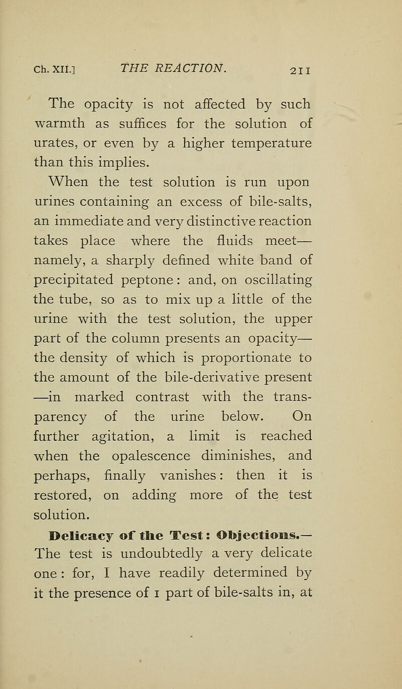 The opacity is not affected by such warmth as suffices for the solution of urates, or even by a higher temperature than this implies. When the test solution is run upon urines containing an excess of bile-salts, an immediate and very distinctive reaction takes place where the fluids meet— namely, a sharply defined white band of precipitated peptone: and, on oscillating the tube, so as to mix up a little of the urine with the test solution, the upper part of the column presents an opacity— the density of which is proportionate to the amount of the bile-derivative present —in marked contrast with the trans- parency of the urine below. On further agitation, a limit is reached when the opalescence diminishes, and perhaps, finally vanishes: then it is restored, on adding more of the test solution. Delicacy of the Test: Objections.— The test is undoubtedly a very delicate one : for, I have readily determined by it the presence of i part of bile-salts in, at