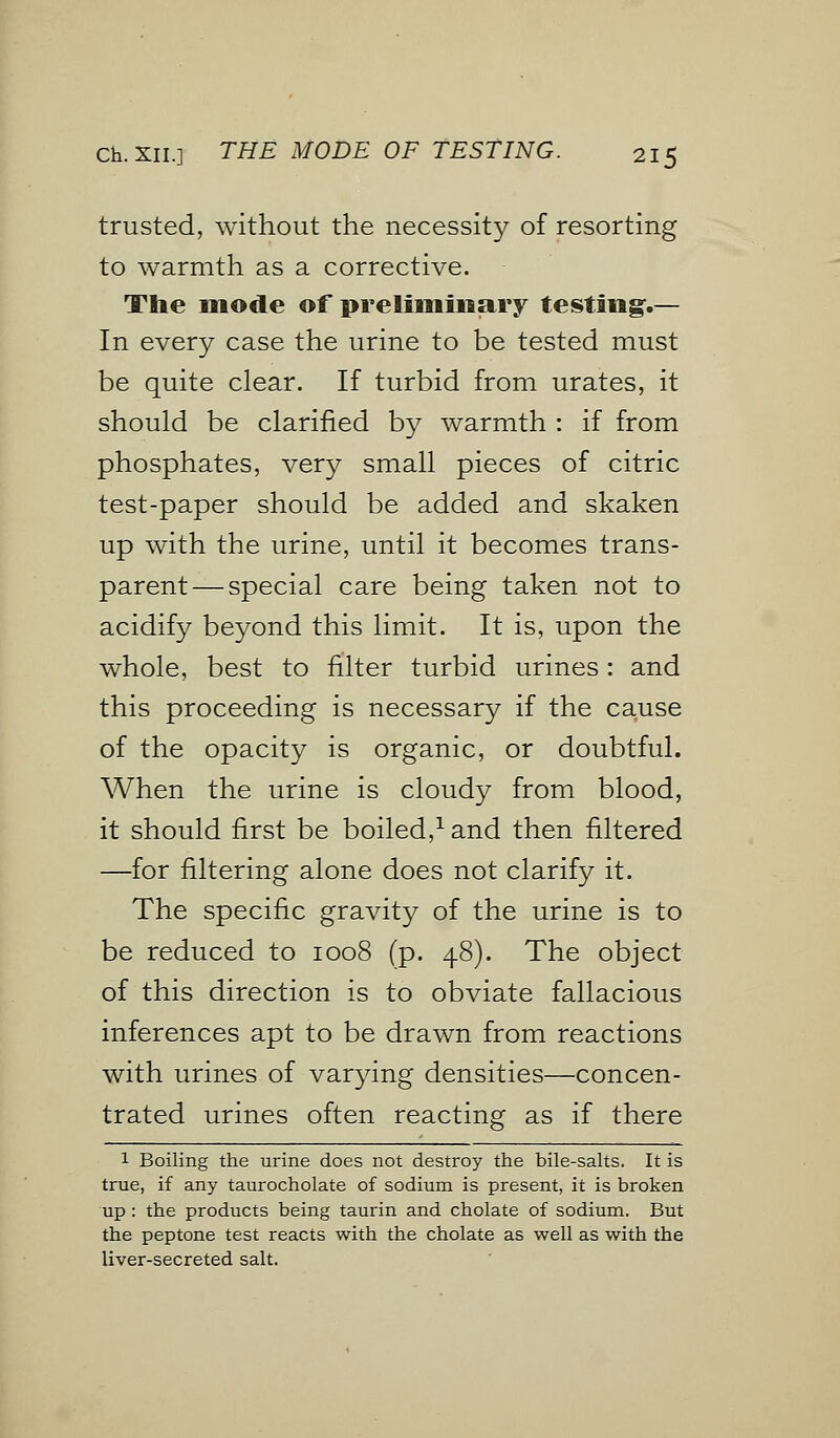 trusted, without the necessity of resorting to warmth as a corrective. The mode of preliminary testing.— In every case the urine to be tested must be quite clear. If turbid from urates, it should be clarified by warmth : if from phosphates, very small pieces of citric test-paper should be added and skaken up with the urine, until it becomes trans- parent— special care being taken not to acidify beyond this limit. It is, upon the whole, best to filter turbid urines: and this proceeding is necessary if the cause of the opacity is organic, or doubtful. When the urine is cloudy from blood, it should first be boiled,1 and then filtered —for filtering alone does not clarify it. The specific gravity of the urine is to be reduced to 1008 (p. 48). The object of this direction is to obviate fallacious inferences apt to be drawn from reactions with urines of varying densities—concen- trated urines often reacting as if there 1 Boiling the urine does not destroy the bile-salts. It is true, if any taurocholate of sodium is present, it is broken up : the products being taurin and cholate of sodium. But the peptone test reacts with the cholate as well as with the liver-secreted salt.