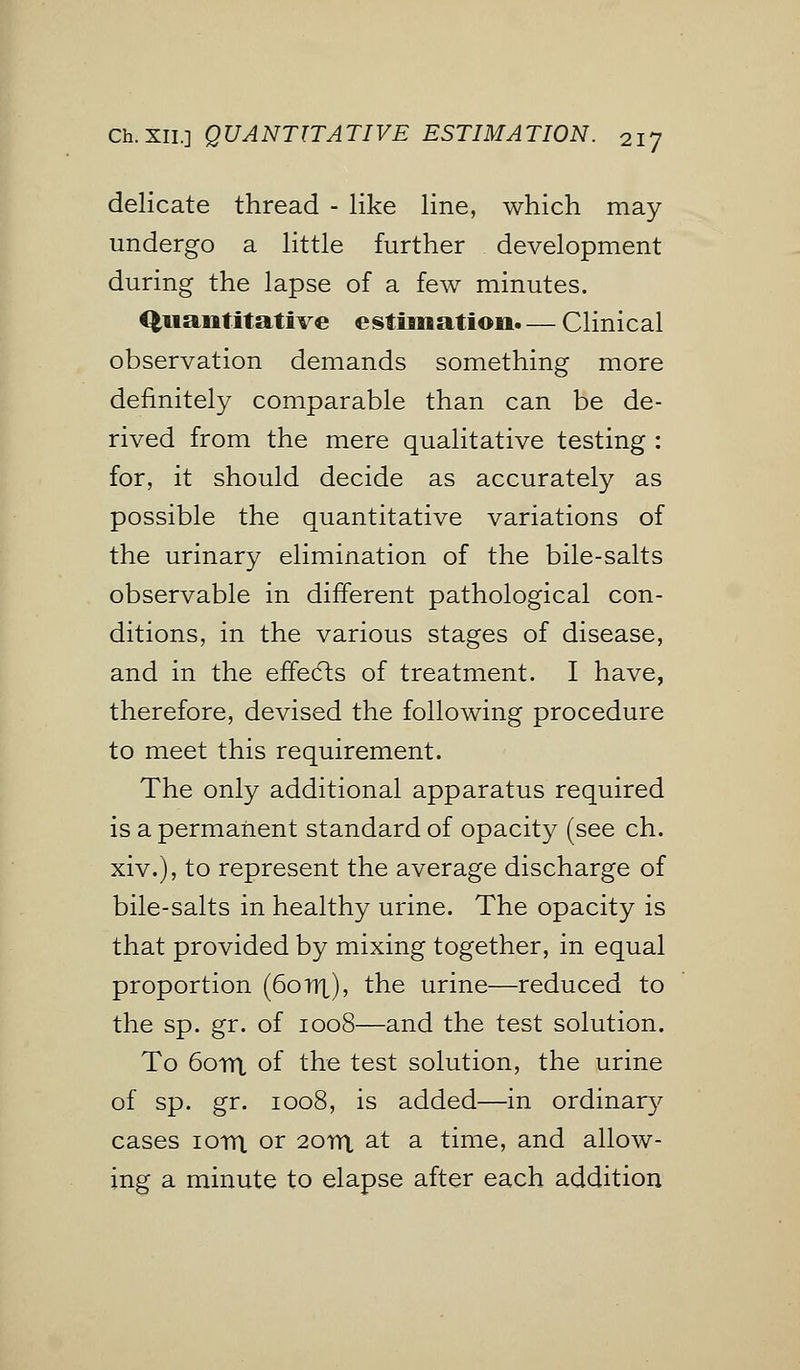 Ch.Xii.] QUANTITATIVE ESTIMATION. 2iJ delicate thread - like line, which may undergo a little further development during the lapse of a few minutes. Quantitative estimation.— Clinical observation demands something more definitely comparable than can be de- rived from the mere qualitative testing : for, it should decide as accurately as possible the quantitative variations of the urinary elimination of the bile-salts observable in different pathological con- ditions, in the various stages of disease, and in the effects of treatment. I have, therefore, devised the following procedure to meet this requirement. The only additional apparatus required is a permanent standard of opacity (see ch. xiv.), to represent the average discharge of bile-salts in healthy urine. The opacity is that provided by mixing together, in equal proportion (60nt), the urine—reduced to the sp. gr. of 1008—and the test solution. To 6orrt of the test solution, the urine of sp. gr. 1008, is added—in ordinary cases iovn or 20m, at a time, and allow- ing a minute to elapse after each addition