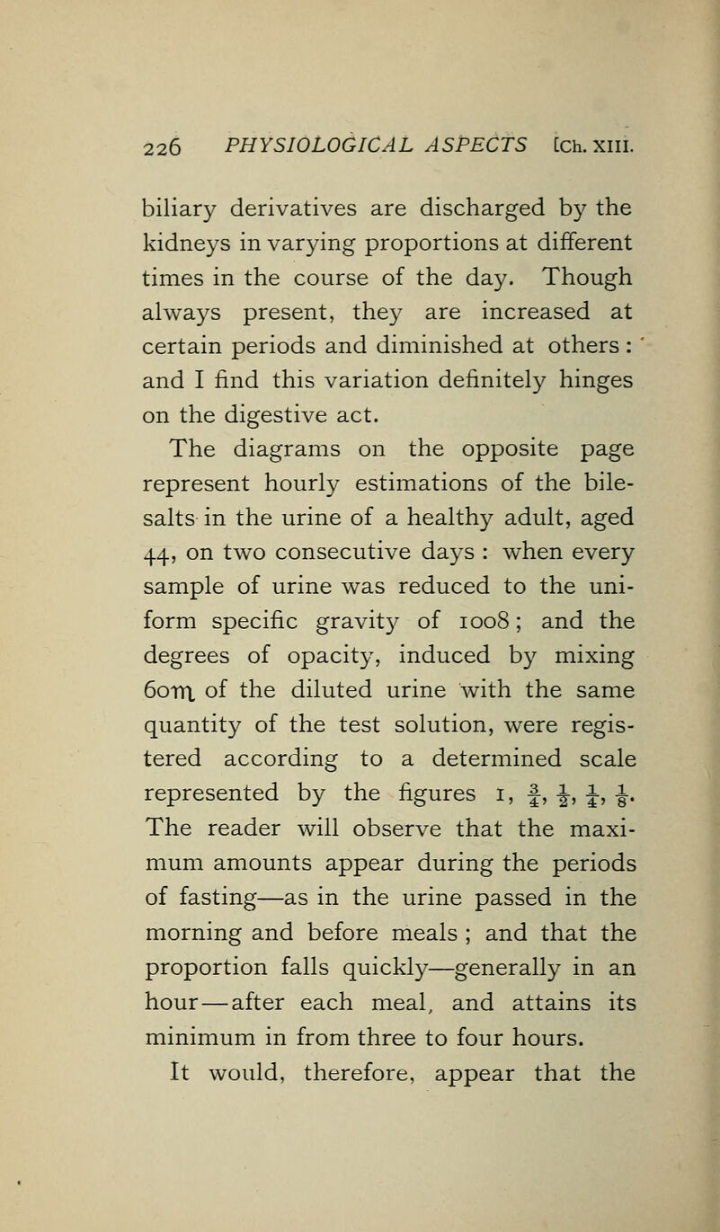 biliary derivatives are discharged by the kidneys in varying proportions at different times in the course of the day. Though always present, they are increased at certain periods and diminished at others: ' and I find this variation definitely hinges on the digestive act. The diagrams on the opposite page represent hourly estimations of the bile- salts in the urine of a healthy adult, aged 44, on two consecutive days : when every sample of urine was reduced to the uni- form specific gravity of 1008; and the degrees of opacity, induced by mixing 60m of the diluted urine with the same quantity of the test solution, were regis- tered according to a determined scale represented by the figures 1, f, -J-, %, -|. The reader will observe that the maxi- mum amounts appear during the periods of fasting—as in the urine passed in the morning and before meals ; and that the proportion falls quickly—generally in an hour—after each meal, and attains its minimum in from three to four hours. It would, therefore, appear that the