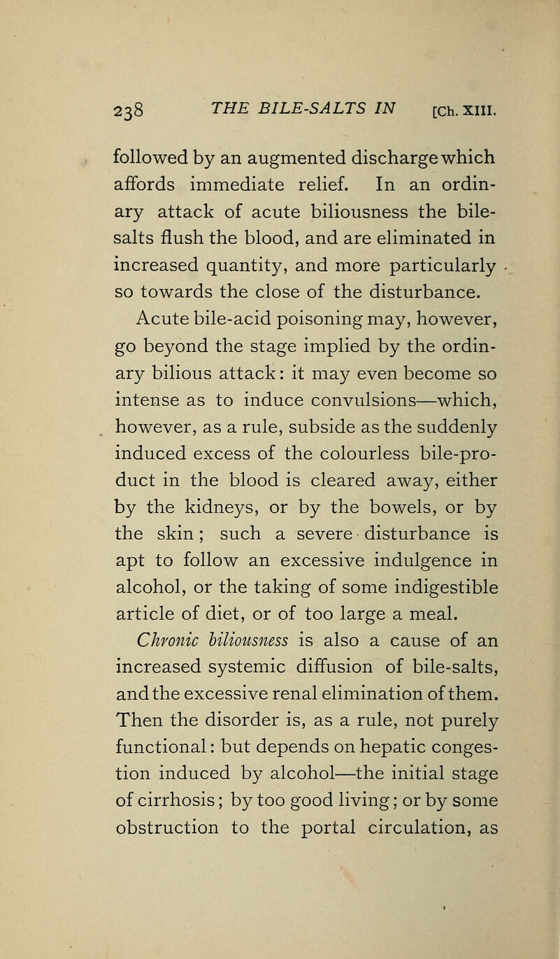 followed by an augmented discharge which affords immediate relief. In an ordin- ary attack of acute biliousness the bile- salts flush the blood, and are eliminated in increased quantity, and more particularly so towards the close of the disturbance. Acute bile-acid poisoning may, however, go beyond the stage implied by the ordin- ary bilious attack: it may even become so intense as to induce convulsions—which, however, as a rule, subside as the suddenly induced excess of the colourless bile-pro- duct in the blood is cleared away, either by the kidneys, or by the bowels, or by the skin ; such a severe ■ disturbance is apt to follow an excessive indulgence in alcohol, or the taking of some indigestible article of diet, or of too large a meal. Chronic biliousness is also a cause of an increased systemic diffusion of bile-salts, and the excessive renal elimination of them. Then the disorder is, as a rule, not purely functional: but depends on hepatic conges- tion induced by alcohol—the initial stage of cirrhosis; by too good living; or by some obstruction to the portal circulation, as