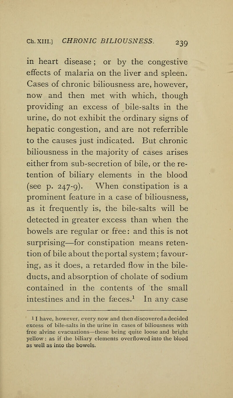Ch.XHL] CHRONIC BILIOUSNESS. in heart disease ; or by the congestive effects of malaria on the liver and spleen. Cases of chronic biliousness are, however, now and then met with which, though providing an excess of bile-salts in the urine, do not exhibit the ordinary signs of hepatic congestion, and are not referrible to the causes just indicated. But chronic biliousness in the majority of cases arises either from sub-secretion of bile, or the re- tention of biliary elements in the blood (see p. 247-9). When constipation is a prominent feature in a case of biliousness, as it frequently is, the bile-salts will be detected in greater excess than when the bowels are regular or free: and this is not surprising—for constipation means reten- tion of bile about the portal system; favour- ing, as it does, a retarded flow in the bile- ducts, and absorption of cholate of sodium contained in the contents of the small intestines and in the faeces.1 In any case 11 have, however, every now and then discovered a decided excess of bile-salts in the urine in cases of biliousness with free alvine evacuations—these being quite loose and bright yellow: as if the biliary elements overflowed into the blood as well as into the bowels.