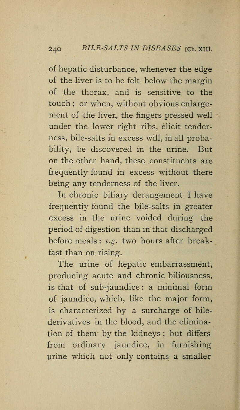 £46 BILE-SALTS IN DISEASES [Ch. XIIl. of hepatic disturbance, whenever the edge of the liver is to be felt below the margin of the thorax, and is sensitive to the touch ; or when, without obvious enlarge- ment of the liver, the fingers pressed well under the lower right ribs, elicit tender- ness, bile-salts in excess will, in all proba- bility, be discovered in the urine. But on the other hand, these constituents are frequently found in excess without there being any tenderness of the liver. In chronic biliary derangement I have frequently found the bile-salts in greater excess in the urine voided during the period of digestion than in that discharged before meals: e.g. two hours after break- fast than on rising. The urine of hepatic embarrassment, producing acute and chronic biliousness, is that of sub-jaundice: a minimal form of jaundice, which, like the major form, is characterized by a surcharge of bile- derivatives in the blood, and the elimina- tion of them by the kidneys ; but differs from ordinary jaundice, in furnishing urine which not only contains a smaller