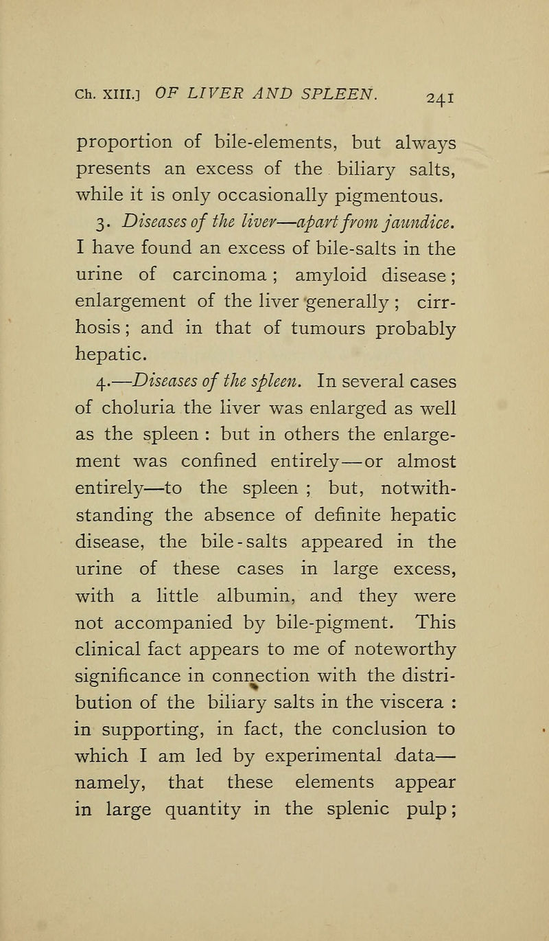 proportion of bile-elements, but always presents an excess of the biliary salts, while it is only occasionally pigmentous. 3. Diseases of the liver—apart from jaundice. I have found an excess of bile-salts in the urine of carcinoma; amyloid disease; enlargement of the liver generally ; cirr- hosis ; and in that of tumours probably hepatic. 4.—Diseases of the spleen. In several cases of choluria the liver was enlarged as well as the spleen : but in others the enlarge- ment was confined entirely—or almost entirely—to the spleen ; but, notwith- standing the absence of definite hepatic disease, the bile-salts appeared in the urine of these cases in large excess, with a little albumin, and they were not accompanied by bile-pigment. This clinical fact appears to me of noteworthy significance in connection with the distri- bution of the biliary salts in the viscera : in supporting, in fact, the conclusion to which I am led by experimental data— namely, that these elements appear in large quantity in the splenic pulp;