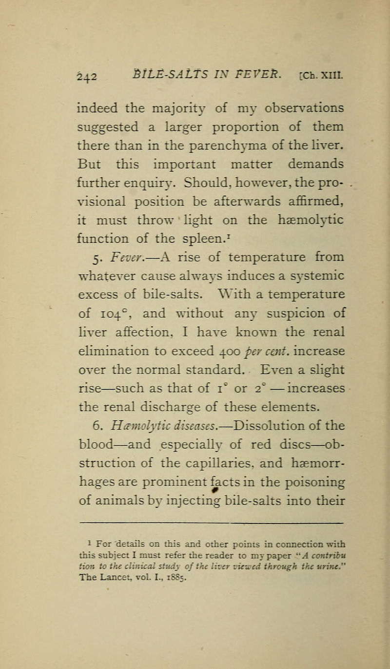 indeed the majority of my observations suggested a larger proportion of them there than in the parenchyma of the liver. But this important matter demands further enquiry. Should, however, the pro- visional position be afterwards affirmed, it must throw light on the hemolytic function of the spleen.1 5. Fever.—A rise of temperature from whatever cause always induces a systemic excess of bile-salts. With a temperature of 104°, and without any suspicion of liver affection. I have known the renal elimination to exceed 400 per cent, increase over the normal standard. Even a slight rise—such as that of ic or 2C —increases the renal discharge of these elements. 6. Hemolytic diseases.—Dissolution of the blood—and especially of red discs—ob- struction of the capillaries, and haemorr- hages are prominent facts in the poisoning of animals by injecting bile-salts into their 1 For details on this and other points in connection with this subject I must refer the reader to my paper A contribu tion to the clinical study oj the lit . _ . ;>:rough the urine. The Lancet, vol. I., 1885.