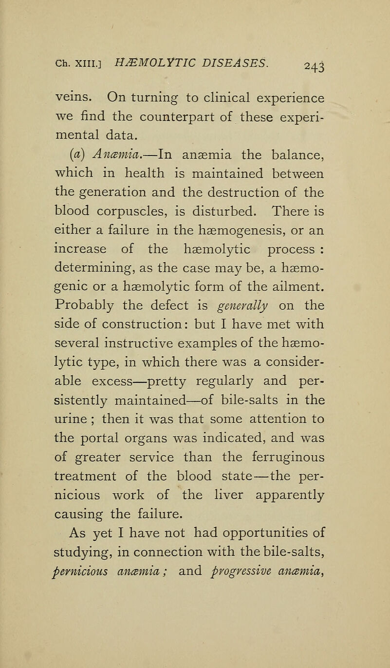 Ch. XIII.] HEMOLYTIC DISEASES. veins. On turning to clinical experience we find the counterpart of these experi- mental data. (a) Ancemia.—In anaemia the balance, which in health is maintained between the generation and the destruction of the blood corpuscles, is disturbed. There is either a failure in the haemogenesis, or an increase of the haemolytic process : determining, as the case may be, a haemo- genic or a haemolytic form of the ailment. Probably the defect is generally on the side of construction: but I have met with several instructive examples of the haemo- lytic type, in which there was a consider- able excess—pretty regularly and per- sistently maintained—of bile-salts in the urine ; then it was that some attention to the portal organs was indicated, and was of greater service than the ferruginous treatment of the blood state—the per- nicious work of the liver apparently causing the failure. As yet I have not had opportunities of studying, in connection with the bile-salts, pernicious an&mia; and progressive an&mia,