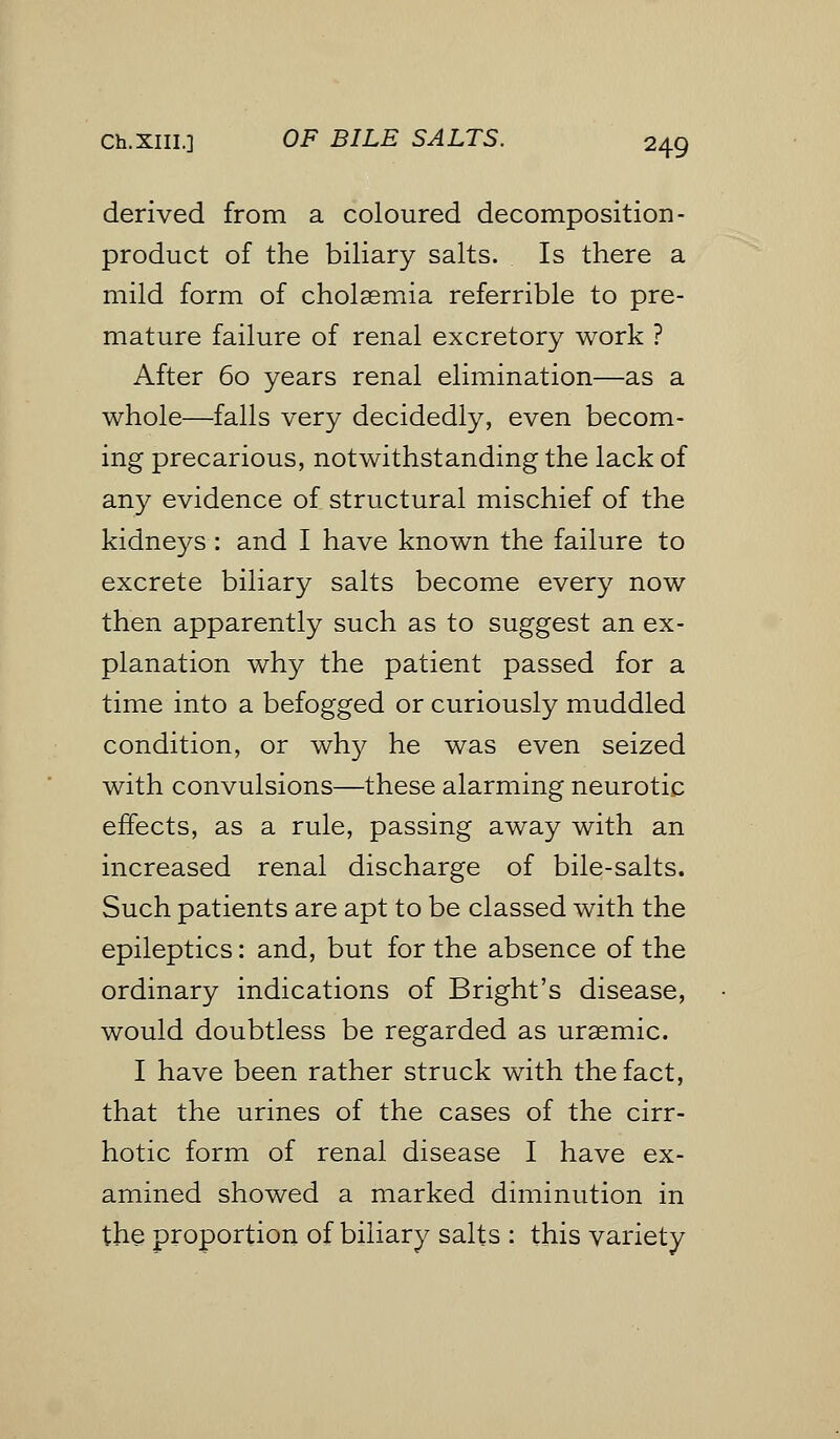 derived from a coloured decomposition - product of the biliary salts. Is there a mild form of cholsemia referrible to pre- mature failure of renal excretory work ? After 60 years renal elimination—as a whole—falls very decidedly, even becom- ing precarious, notwithstanding the lack of any evidence of structural mischief of the kidneys : and I have known the failure to excrete biliary salts become every now then apparently such as to suggest an ex- planation why the patient passed for a time into a befogged or curiously muddled condition, or why he was even seized with convulsions—these alarming neurotic effects, as a rule, passing away with an increased renal discharge of bile-salts. Such patients are apt to be classed with the epileptics: and, but for the absence of the ordinary indications of Bright's disease, would doubtless be regarded as ursemic. I have been rather struck with the fact, that the urines of the cases of the cirr- hotic form of renal disease I have ex- amined showed a marked diminution in the proportion of biliary salts : this variety