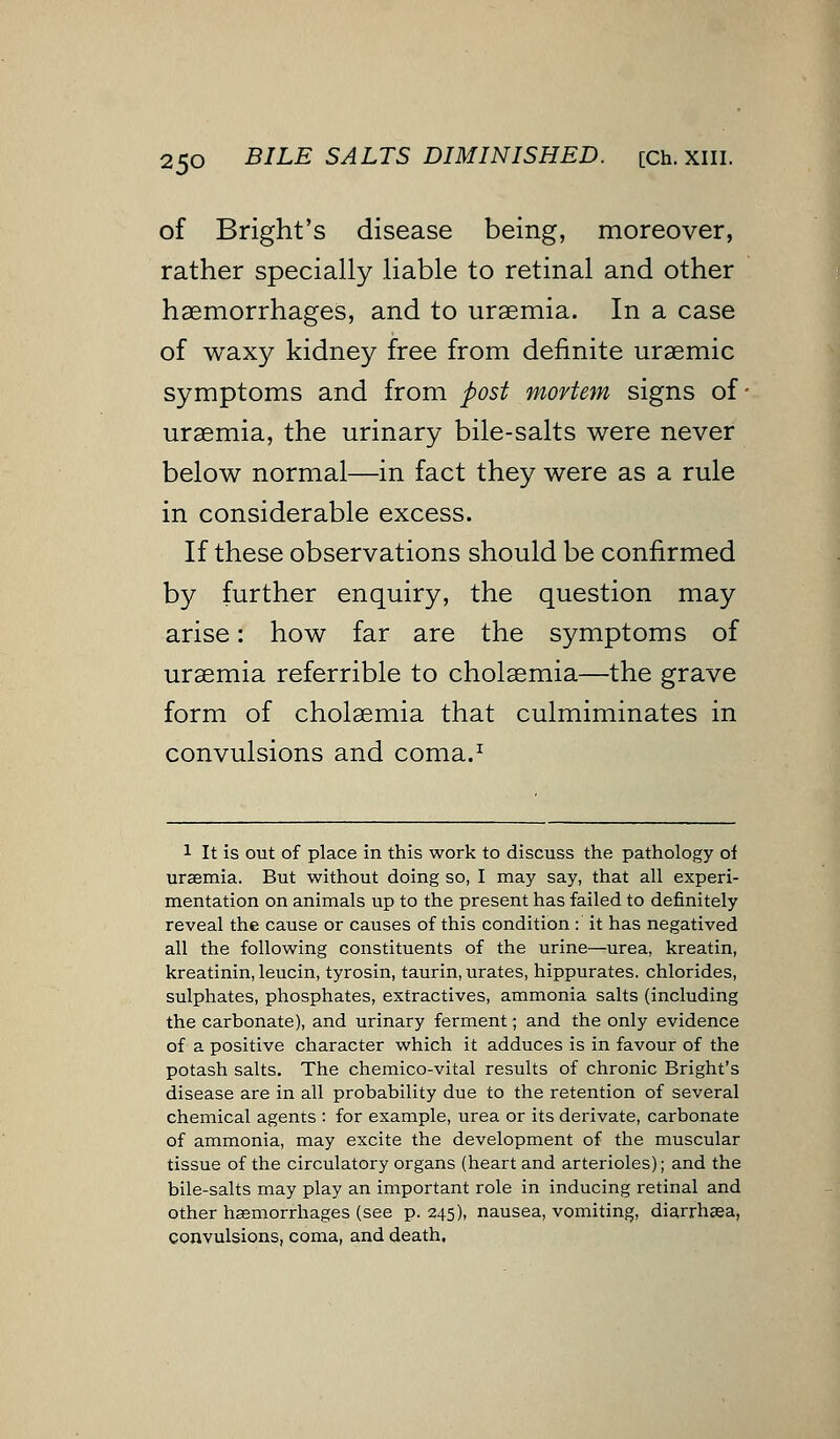 of Bright's disease being, moreover, rather specially liable to retinal and other haemorrhages, and to uraemia. In a case of waxy kidney free from definite uraemic symptoms and from post mortem signs of' uraemia, the urinary bile-salts were never below normal—in fact they were as a rule in considerable excess. If these observations should be confirmed by further enquiry, the question may arise: how far are the symptoms of uraemia referrible to cholaemia—the grave form of cholaemia that culmiminates in convulsions and coma.1 1 It is out of place in this work to discuss the pathology of uraemia. But without doing so, I may say, that all experi- mentation on animals up to the present has failed to definitely reveal the cause or causes of this condition : it has negatived all the following constituents of the urine—urea, kreatin, kreatinin, leucin, tyrosin, taurin, urates, hippurates. chlorides, sulphates, phosphates, extractives, ammonia salts (including the carbonate), and urinary ferment; and the only evidence of a positive character which it adduces is in favour of the potash salts. The chemico-vital results of chronic Bright's disease are in all probability due to the retention of several chemical agents : for example, urea or its derivate, carbonate of ammonia, may excite the development of the muscular tissue of the circulatory organs (heart and arterioles); and the bile-salts may play an important role in inducing retinal and other haemorrhages (see p. 245), nausea, vomiting, diarrhaea, convulsions, coma, and death.