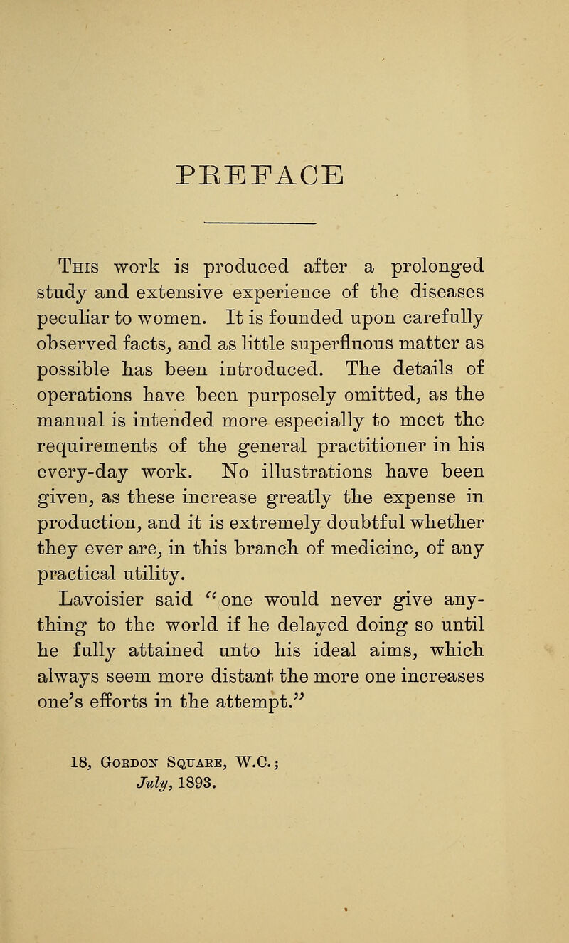 PBEFACE This work is produced after a prolonged study and extensive experience of tlie diseases peculiar to women. It is founded upon carefully observed facts, and as little superfluous matter as possible has been introduced. The details of operations have been purposely omitted, as the manual is intended more especially to meet the requirements of the general practitioner in his every-day work. No illustrations have been given, as these increase greatly the expense in production, and it is extremely doubtful whether they ever are, in this branch of medicine, of any practical utility. Lavoisier said '^ one would never give any- thing to the world if he delayed doing so until he fully attained unto his ideal aims, which always seem more distant the more one increases one's efforts in the attempt.'^ 18, GoEDON Square, W.C. ; July, 1893.