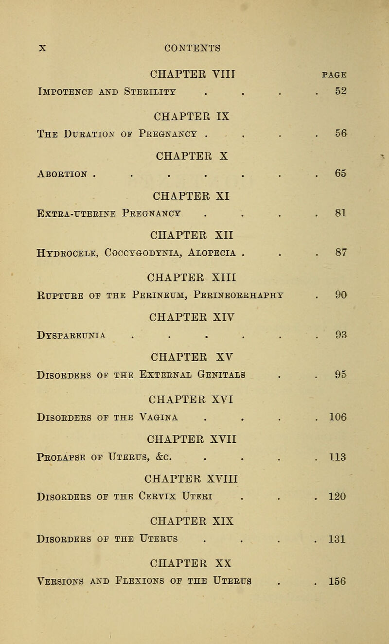 CHAPTER Vlir PAGE Impotence aistd Sterility . . . .52 CHAPTER IX The Dueation of Peegnancy . . . .56 CHAPTER X Aboetion . . . . . . .65 CHAPTER XI Extea-ttteeine Peegnancy . . , .81 CHAPTER XII Hydeocele, Coccygodynia, Alopecia . . .87 CHAPTER XIII RiTPTrEE OE THE Peeineum, Peeineoeehaphy . 90 CHAPTER XIV Dyspaeeunia . . . . . .93 CHAPTER XV DiSOEDEES OE THE EXTEENAL GENITALS . . 95 CHAPTER XVI DiSOEDEES OE THE VAGINA .... 106 CHAPTER XVII Peolapse oe Uteetts, &c. . . . .113 CHAPTER XVIII DiSOEDEES OE THE CeEVIX UtEEI . . . 120 CHAPTER XIX DiSOEDEES OE THE UtEEUS .... 131 CHAPTER XX Veesions and Flexions oe the Uteeus . . 156