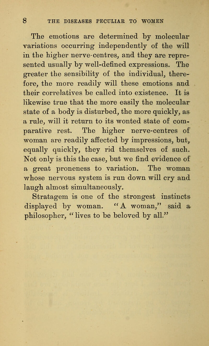 The emotions are determined by molecular variations occurring independently of tlie will in the higher nerve-centres^ and they are repre- sented usually by well-defined expressions. The greater the sensibility of the individual^ there- fore^ the more readily will these emotions and their correlatives be called into existence. It is likewise true that the more easily the molecular state of a body is disturbed, the more quickly, as- a rule, will it return to its wonted state of com- parative rest. The higher nerve-centres of woman are readily affected by impressions, but,, equally quickly, they rid themselves of such. Not only is this the case, but we find evidence of a great proneness to variation. The woman- whose nervous system is run down will cry and laugh almost simultaneously. Stratagem is one of the strongest instincts- displayed by woman. ^'A woman,^' said a. philosopher, ^' lives to be beloved by all/'