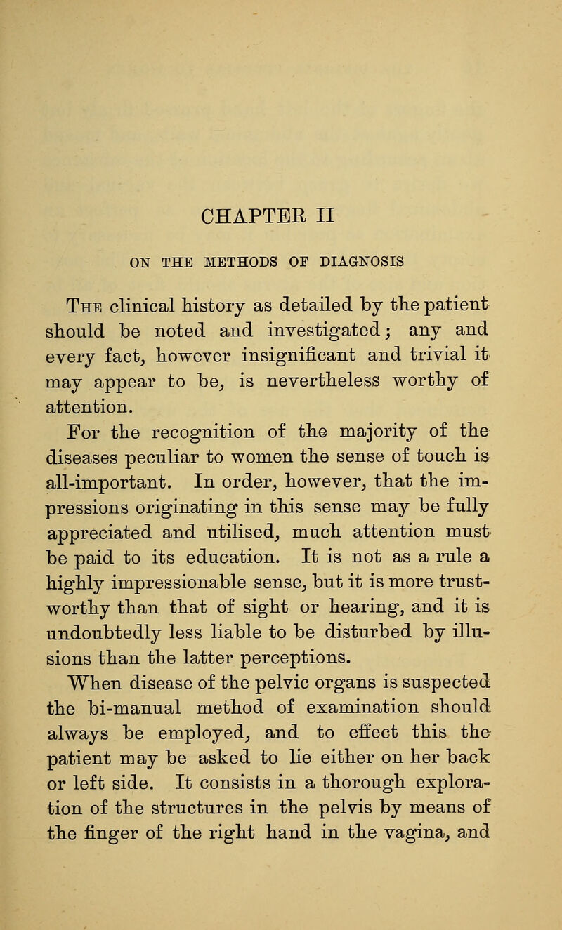 ON THE METHODS OF DIAGNOSIS The clinical history as detailed by the patient should be noted and investigated; any and every fact^ however insignificant and trivial it may appear to be^, is nevertheless worthy of attention. For the recognition of the majority of the diseases peculiar to women the sense of touch iS' all-important. In order,, however, that the im- pressions originating in this sense may be fully appreciated and utilised, much attention must be paid to its education. It is not as a rule a highly impressionable sense, but it is more trust- worthy than that of sight or hearing, and it is undoubtedly less liable to be disturbed by illu- sions than the latter perceptions. When disease of the pelvic organs is suspected the bi-manual method of examination should always be employed, and to effect this the patient may be asked to lie either on her back or left side. It consists in a thorough explora- tion of the structures in the pelvis by means of the finger of the right hand in the vagina, and