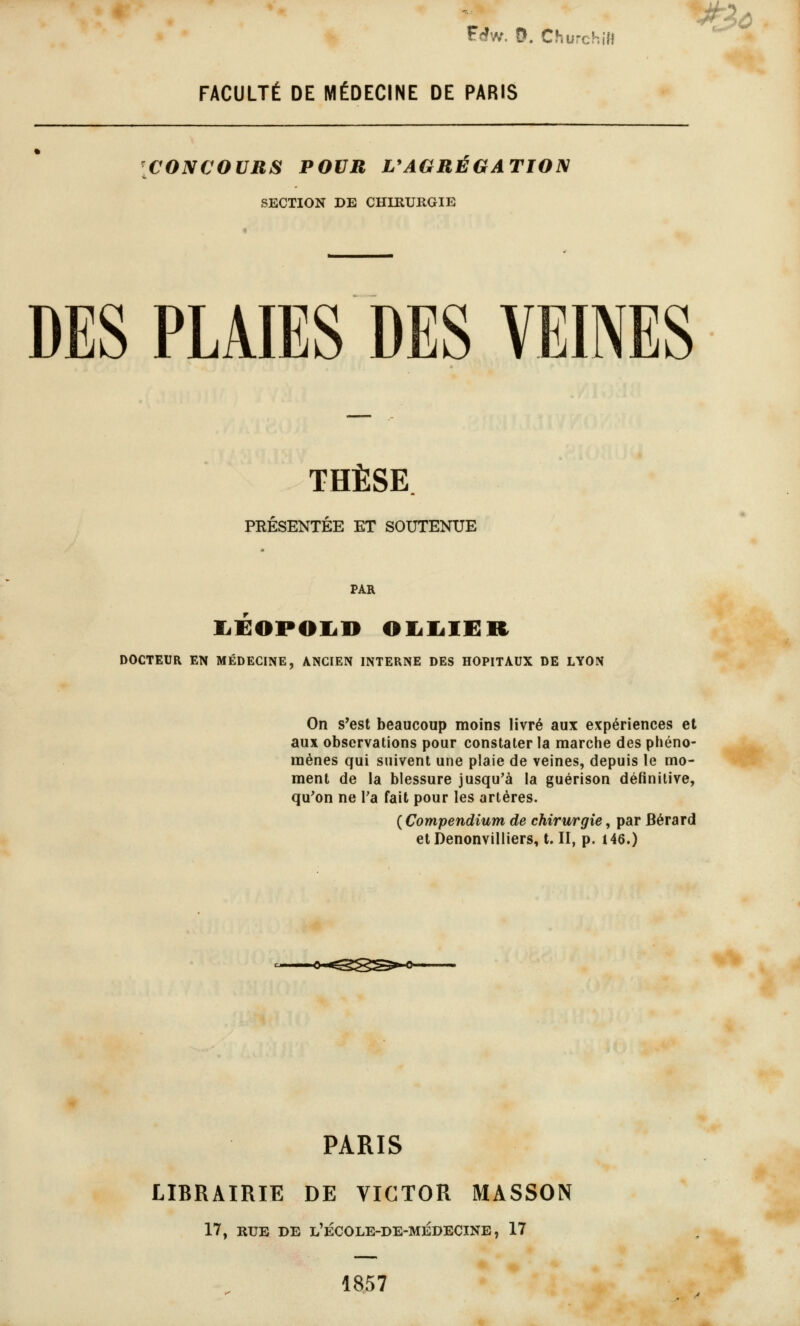 FACULTÉ DE MÉDECINE DE PARIS CONCOURS POUR L'AGRÉGATION SECTION DE CHIRURGIE DES PLAIES DES VEINES THÈSE PRÉSENTÉE ET SOUTENUE PAR liïlOPOIi» OlililER On s*est beaucoup moins livré aux expériences et aux observations pour constater la marche des phéno- mènes qui suivent une plaie de veines, depuis le mo- ment de la blessure jusqu'à la guérison définitive, qu'on ne Ta fait pour les artères. ( Compendium de chirurgie, par Bérard etDenonvilliers, t. II, p. 146.) PARIS LIBRAIRIE DE VICTOR MASSON 17, RTJE DE l'ÉCOLB-DE-MÉ0ECINE, 17 1857