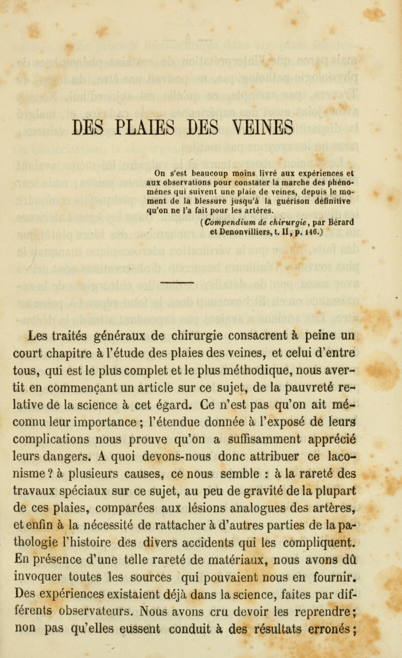 DES PLAIES DES VEINES On s'est beaucoup moins livré aux expériences et aux observations pour constater la marche des phéno- mènes qui suivent une plaie de veines, depuis le mo- ment de la blessure jusqu'à la guérison définitive qu'on ne l'a fait pour les artères. ( Compendium de chirurgie, par Bérard et Denonvilliers, t. II, p. 146.) Les traités généraux de chirurgie consacrent à peine un court chapitre à l'étude des plaies des veines, et celui d'entre tous, qui est le plus complet et le plus méthodique, nous aver- tit en commençant un article sur ce sujet, de la pauvreté re- lative de la science à cet égard. Ce n'est pas qu'on ait mé- connu leur importance ; l'étendue donnée à l'exposé de leurs complications nous prouve qu'on a suffisamment apprécié leurs dangers. A quoi devons-nous donc attribuer ce laco- nisme ? à plusieurs causes, ce nous semble : à la rareté des travaux spéciaux sur ce sujet, au peu de gravité de la plupart de ces plaies, comparées aux lésions analogues des artères, et enfin à la nécessité de rattacher à d'autres parties de la pa- thologie l'histoire des divers accidents qui les compliquent. En présence d'une telle rareté de matériaux, nous avons dû invoquer toutes les sources qui pouvaient nous en fournir. Des expériences existaient déjà dans la science, faites par dif- férents observateurs. Nous avons cru devoir les reprendre; non pas qu'elles eussent conduit à des résultats erronés ;