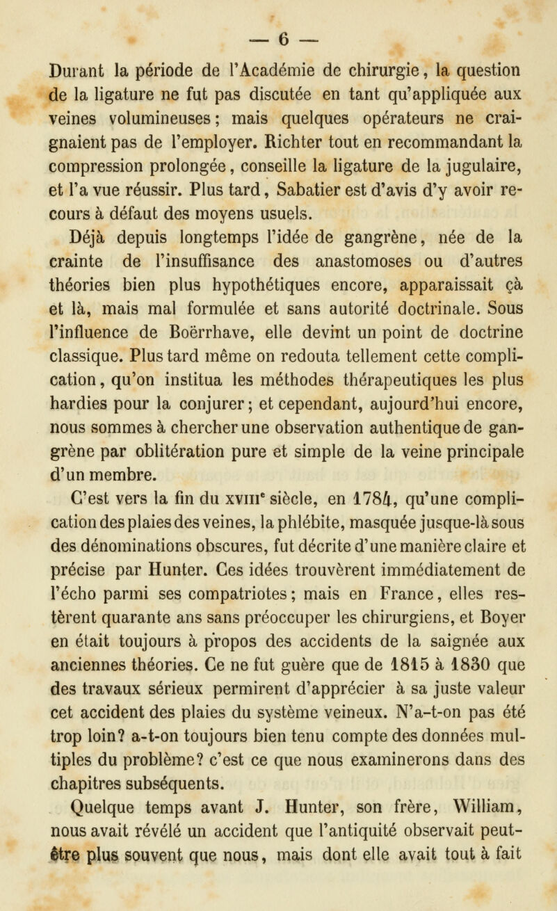 Durant la période de rAcadémie de chirurgie, la question de la ligature ne fut pas discutée en tant qu'appliquée aux veines volumineuses; mais quelques opérateurs ne crai- gnaient pas de l'employer. Richter tout en recommandant la compression prolongée, conseille la ligature de la jugulaire, et l'a vue réussir. Plus tard, Sabatier est d'avis d'y avoir re- cours à défaut des moyens usuels. Déjà depuis longtemps l'idée de gangrène, née de la crainte de l'insuffisance des anastomoses ou d'autres théories bien plus hypothétiques encore, apparaissait çà et là, mais mal formulée et sans autorité doctrinale. Sous l'influence de Boërrhave, elle devint un point de doctrine classique. Plus tard même on redouta tellement cette compli- cation , qu'on institua les méthodes thérapeutiques les plus hardies pour la conjurer; et cependant, aujourd'hui encore, nous sommes à chercher une observation authentique de gan- grène par oblitération pure et simple de la veine principale d'un membre. C'est vers la fin du xv!!! siècle, en 1784, qu'une compli- cation des plaies des veines, la phlébite, masquée jusque-là sous des dénominations obscures, fut décrite d'une manière claire et précise par Hunter. Ces idées trouvèrent immédiatement de l'écho parmi ses compatriotes; mais en France, elles res- tèrent quarante ans sans préoccuper les chirurgiens, et Boyer en était toujours à propos des accidents de la saignée aux anciennes théories. Ce ne fut guère que de 1815 à 1830 que des travaux sérieux permirent d'apprécier à sa juste valeur cet accident des plaies du système veineux. N'a-t-on pas été trop loin? a-t-on toujours bien tenu compte des données mul- tiples du problème? c'est ce que nous examinerons dans des chapitres subséquents. Quelque temps avant J. Hunter, son frère, William, nous avait révélé un accident que l'antiquité observait peut- être plu^ souvent que nous, mais dont elle avait tout à fait