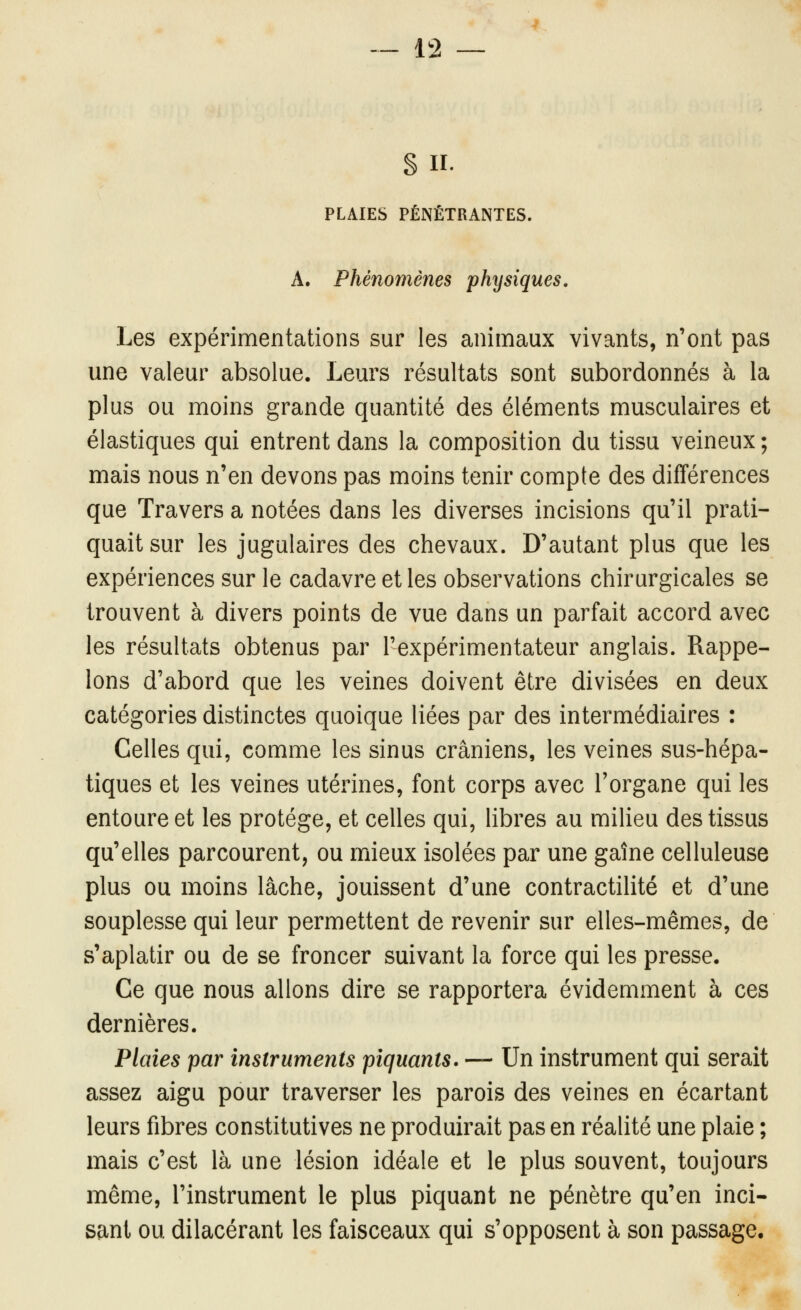 S II. PLAIES PÉNÉTRANTES. A. Phénomènes physiques. Les expérimentations sur les animaux vivants, n'ont pas une valeur absolue. Leurs résultats sont subordonnés à la plus ou moins grande quantité des éléments musculaires et élastiques qui entrent dans la composition du tissu veineux ; mais nous n'en devons pas moins tenir compte des différences que Travers a notées dans les diverses incisions qu'il prati- quait sur les jugulaires des chevaux. D'autant plus que les expériences sur le cadavre et les observations chirurgicales se trouvent à divers points de vue dans un parfait accord avec les résultats obtenus par l'expérimentateur anglais. Rappe- lons d'abord que les veines doivent être divisées en deux catégories distinctes quoique liées par des intermédiaires : Celles qui, comme les sinus crâniens, les veines sus-hépa- tiques et les veines utérines, font corps avec l'organe qui les entoure et les protège, et celles qui, libres au milieu des tissus qu'elles parcourent, ou mieux isolées par une gaîne celluleuse plus ou moins lâche, jouissent d'une contractilité et d'une souplesse qui leur permettent de revenir sur elles-mêmes, de s'aplatir ou de se froncer suivant la force qui les presse. Ce que nous allons dire se rapportera évidemment à ces dernières. Plaies par instruments piquants. — Un instrument qui serait assez aigu pour traverser les parois des veines en écartant leurs fibres constitutives ne produirait pas en réalité une plaie ; mais c'est là une lésion idéale et le plus souvent, toujours même, l'instrument le plus piquant ne pénètre qu'en inci- sant ou dilacérant les faisceaux qui s'opposent à son passage.
